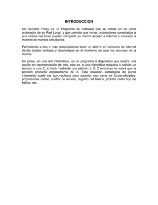 INTRODUCCION
Un Servidor Proxy es un Programa de Software que se instala en un único
ordenador de su Red Local, y que permite que varios ordenadores conectados a
una misma red local puedan compartir un mismo acceso a Internet o conexión a
Internet de manera simultánea.
Permitiendo a dos o más computadoras tener un ahorro en consumo de internet
dando ciertas ventajas y desventajas en el momento de usar los recursos de la
misma.
Un proxy, en una red informática, es un programa o dispositivo que realiza una
acción en representación de otro, esto es, si una hipotética máquina A solicita un
recurso a una C, lo hará mediante una petición a B; C entonces no sabrá que la
petición procedió originalmente de A. Esta situación estratégica de punto
intermedio suele ser aprovechada para soportar una serie de funcionalidades:
proporcionar caché, control de acceso, registro del tráfico, prohibir cierto tipo de
tráfico, etc.
 