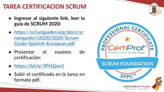 ● Ingresar al siguiente link, leer la
guía de SCRUM 2020:
● https://scrumguides.org/docs/sc
rumguide/v2020/2020-Scrum-
Guide-Spanish-European.pdf
● Presentar el examen de
certificación:
● https://bit.ly/3FHZpw1
● Subir el certificado en la tarea en
formato pdf.
TAREA CERTIFICACION SCRUM
 