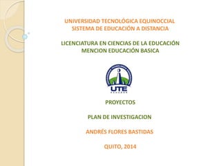 UNIVERSIDAD TECNOLÓGICA EQUINOCCIAL
SISTEMA DE EDUCACIÓN A DISTANCIA
LICENCIATURA EN CIENCIAS DE LA EDUCACIÓN
MENCION EDUCACIÓN BASICA
PROYECTOS
PLAN DE INVESTIGACION
ANDRÉS FLORES BASTIDAS
QUITO, 2014
 
