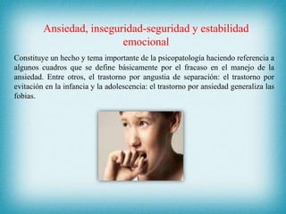 Ansiedad, inseguridad-seguridad y estabilidad
emocional
Constituye un hecho y tema importante de la psicopatología haciendo referencia a
algunos cuadros que se define básicamente por el fracaso en el manejo de la
ansiedad. Entre otros, el trastorno por angustia de separación: el trastorno por
evitación en la infancia y la adolescencia: el trastorno por ansiedad generaliza las
fobias.
 