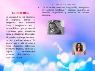 ECHEBURÚA
• SARASON Y SARASON
• “Es un estado emocional desagradable, acompañado
por excitación fisiológica y elementos cognitivos de
aprensión, culpabilidad y sensación de desastre
inminente.
La ansiedad es, un principio,
un respuesta normal y
adaptativa ante amenazas
reales o imaginarias, más o
menos difusas, que produce el
organismo para reaccionar
frente a situaciones de peligro.
el miedo constituye entonces,
en un primitivo sistema de
alarma que ayuda al niño a
evitar situaciones peligrosas,
estímulos intensos, animales y
objetos amenazadores
personas desconocidas o
lugares de riesgo.
 