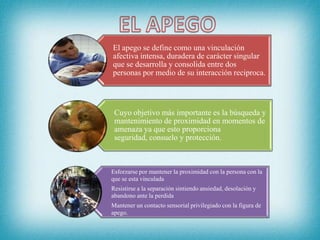 El apego se define como una vinculación
afectiva intensa, duradera de carácter singular
que se desarrolla y consolida entre dos
personas por medio de su interacción reciproca.
Cuyo objetivo más importante es la búsqueda y
mantenimiento de proximidad en momentos de
amenaza ya que esto proporciona
seguridad, consuelo y protección.
Esforzarse por mantener la proximidad con la persona con la
que se esta vinculada
Resistirse a la separación sintiendo ansiedad, desolación y
abandono ante la perdida
Mantener un contacto sensorial privilegiado con la figura de
apego.
 
