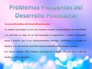Áreas problemáticas del desarrollo psicosocial
La madurez psicológica en los seres humanos cuando su personalidad esta consolidada
y el individuo es capaz de un funcionamiento in dependiente y efectivo, planteando
tareas y desafíos que si soy satisfactoriamente resueltos, contribuyen a un grado de
madurez y de esta manera consolidar una personalidad adulta madura y normal.
Las autoras Papalia, Olds Fedman mencionan los 8 etapas del ciclo de la vida del
hombre y son lo siguientes:
 