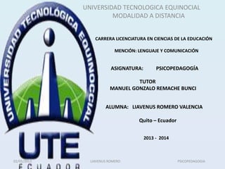 UNIVERSIDAD TECNOLOGICA EQUINOCIAL
MODALIDAD A DISTANCIA
TUTOR
MANUEL GONZALO REMACHE BUNCI
CARRERA LICENCIATURA EN CIENCIAS DE LA EDUCACIÓN
MENCIÓN: LENGUAJE Y COMUNICACIÓN
ASIGNATURA: PSICOPEDAGOGÍA
ALUMNA: LIAVENUS ROMERO VALENCIA
Quito – Ecuador
2013 - 2014
02/05/2013 LIAVENUS ROMERO PSICOPEDAGOGIA
 