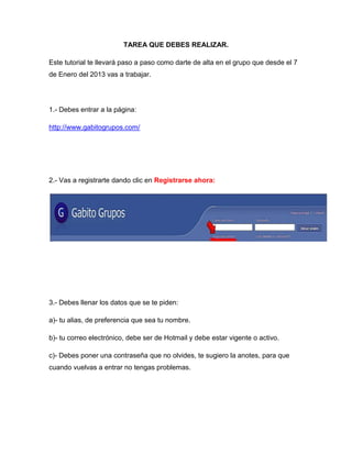 TAREA QUE DEBES REALIZAR.

Este tutorial te llevará paso a paso como darte de alta en el grupo que desde el 7
de Enero del 2013 vas a trabajar.




1.- Debes entrar a la página:

http://www.gabitogrupos.com/




2.- Vas a registrarte dando clic en Registrarse ahora:




3.- Debes llenar los datos que se te piden:

a)- tu alias, de preferencia que sea tu nombre.

b)- tu correo electrónico, debe ser de Hotmail y debe estar vigente o activo.

c)- Debes poner una contraseña que no olvides, te sugiero la anotes, para que
cuando vuelvas a entrar no tengas problemas.
 