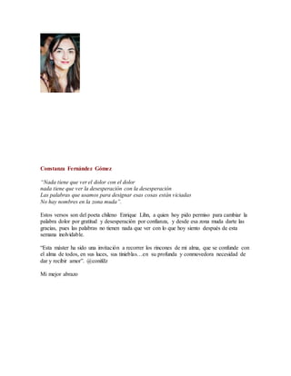 Constanza Fernández Gómez
“Nada tiene que ver el dolor con el dolor
nada tiene que ver la desesperación con la desesperación
Las palabras que usamos para designar esas cosas están viciadas
No hay nombres en la zona muda”.
Estos versos son del poeta chileno Enrique Lihn, a quien hoy pido permiso para cambiar la
palabra dolor por gratitud y desesperación por confianza, y desde esa zona muda darte las
gracias, pues las palabras no tienen nada que ver con lo que hoy siento después de esta
semana inolvidable.
“Esta máster ha sido una invitación a recorrer los rincones de mi alma, que se confunde con
el alma de todos, en sus luces, sus tinieblas…en su profunda y conmovedora necesidad de
dar y recibir amor”. @conifdz
Mi mejor abrazo
 