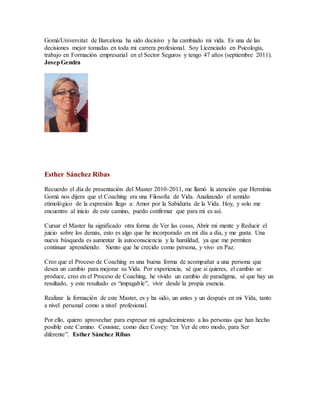 Gomà/Universitat de Barcelona ha sido decisivo y ha cambiado mi vida. Es una de las
decisiones mejor tomadas en toda mi carrera profesional. Soy Licenciado en Psicología,
trabajo en Formación empresarial en el Sector Seguros y tengo 47 años (septiembre 2011).
JosepGendra
Esther Sánchez Ribas
Recuerdo el día de presentación del Master 2010-2011, me llamó la atención que Hermínia
Gomà nos dijera que el Coaching era una Filosofía de Vida. Analizando el sentido
etimológico de la expresión llego a: Amor por la Sabiduría de la Vida. Hoy, y solo me
encuentro al inicio de este camino, puedo confirmar que para mi es así.
Cursar el Master ha significado otra forma de Ver las cosas, Abrir mi mente y Reducir el
juicio sobre los demás, esto es algo que he incorporado en mi día a día, y me gusta. Una
nueva búsqueda es aumentar la autoconsciencia y la humildad, ya que me permiten
continuar aprendiendo. Siento que he crecido como persona, y vivo en Paz.
Creo que el Proceso de Coaching es una buena forma de acompañar a una persona que
desea un cambio para mejorar su Vida. Por experiencia, sé que si quieres, el cambio se
produce, creo en el Proceso de Coaching, he vivido un cambio de paradigma, sé que hay un
resultado, y este resultado es “impagable”, vivir desde la propia esencia.
Realizar la formación de este Master, es y ha sido, un antes y un después en mi Vida, tanto
a nivel personal como a nivel profesional.
Por ello, quiero aprovechar para expresar mi agradecimiento a las personas que han hecho
posible este Camino. Consiste, como dice Covey: “en Ver de otro modo, para Ser
diferente”. Esther Sánchez Ribas
 