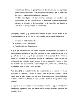 una serie de técnicas de gestión funcional del conocimiento con la principal
preocupación de conectar a las personas con el sistema que se utiliza para
la distribución y la transferencia de conocimiento.
 Gestión estratégica del conocimiento: establece un equilibrio del
conocimiento de una compañía con su estrategia empresarial prestando
atención al impacto de la informática y a la necesidad de diseñar la
estructura de la organización en conformidad.
Davenport y Prusack [74], definen el mecanismo de conocimiento dentro de las
organizaciones como un proceso de conocimiento, dividiéndolo en tres etapas:
 Generación del Conocimiento.
 Codificación del Conocimiento.
 Transferencia del Conocimiento.
Al igual que en el mercado de bienes tangibles, existen fuerzas que mueven el
conocimiento organizacional. La visión completa de esas fuerzas, la manera en la
que afectan al mercado y el reconocimiento de la existencia de los referidos
mercados fortalecen las iniciativas ligadas al conocimiento. Las fuerzas son
básicamente las existentes en el mercado de bienes y servicios y, como en éste,
los mercados del conocimiento poseen compradores, vendedores, corredores y
empresarios como también formas de pago.
Para Cope [75], el "descubrimiento" del conocimiento es el proceso por el cual
ampliamos la cantidad y calidad de nuestro almacén de conocimiento. Esto se
puede llevar a cabo a través de una serie de procesos que incluyen la lectura,
escritura, conferencias, trabajo en equipo, sueños diarios o trabajo en un equipo
directivo.
El objetivo de la codificación es colocar al conocimiento en alguna forma legible,
entendible y organizada, para que pueda ser utilizado por todas las personas que
necesiten de él.
 