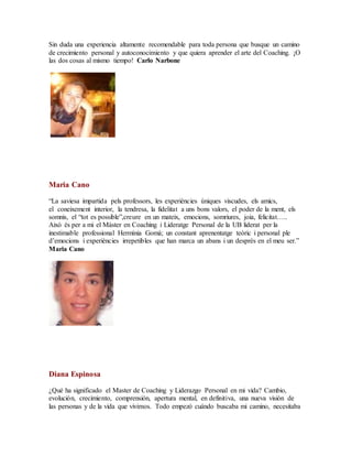 Sin duda una experiencia altamente recomendable para toda persona que busque un camino
de crecimiento personal y autoconocimiento y que quiera aprender el arte del Coaching. ¡O
las dos cosas al mismo tiempo! Carlo Narbone
.
Maria Cano
“La saviesa impartida pels professors, les experiències úniques viscudes, els amics,
el coneixement interior, la tendresa, la fidelitat a uns bons valors, el poder de la ment, els
somnis, el “tot es possible”,creure en un mateix, emocions, somriures, joia, felicitat…..
Això és per a mi el Màster en Coaching i Lideratge Personal de la UB liderat per la
inestimable professional Hermínia Gomà; un constant aprenentatge teòric i personal ple
d’emocions i experiències irrepetibles que han marca un abans i un desprès en el meu ser.”
Maria Cano
.
Diana Espinosa
¿Qué ha significado el Master de Coaching y Liderazgo Personal en mi vida? Cambio,
evolución, crecimiento, comprensión, apertura mental, en definitiva, una nueva visión de
las personas y de la vida que vivimos. Todo empezó cuándo buscaba mi camino, necesitaba
 