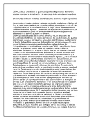 CEPAL articula una idea en la que mucha gente está pensando de manera
intuitiva: mientras la globalización y la estructura de las ventajas comparativas
en el mundo continúen invitando a América Latina a ser una región exportadora
de productos primarios, América Latina se mantendrá en el atraso. ¿No hay, al
fin y al cabo, una conexión entre industrialización y desarrollo económico? ¿No
comparten todas las economías atrasadas el rasgo común de ser economías
predominantemente agrarias? Las señales de la globalización pueden conducir
a ganancias estáticas, pero sus efectos dinámicos sobre la trayectoria de
desarrollo de la periferia pueden ser temibles.
El enfoque estructuralista se desarrolla en la CEPAL, un organismo de
creación reciente libre de los efectos perniciosos del academicismo. Lo que los
economistas cepalinos persiguen es un análisis económico que pueda inspirar
el diseño de la política económica de los gobiernos latinoamericanos. El punto
central de las recomendaciones estructuralistas es la estrategia de
“industrialización por sustitución de importaciones” (ISI). Los gobiernos deben
levantar barreras arancelarias sobre las importaciones de productos
industriales. De ese modo, el espacio dejado libre por las importaciones será
cubierto por las industrias nacionales. Al fomentar el carácter industrial de la
estructura económica nacional, podrán obtenerse ganancias dinámicas que
estaban ausentes en condiciones de especialización agrícola. ¿Y si la iniciativa
privada no acude a la cita? Entonces, argumentan los estructuralistas, el
Estado debe fomentar la industrialización nacional a través de la formación de
industrias públicas. En general, los estructuralistas son partidarios de un
Estado activo en la consecución del desarrollo económico. En contra de la
visión clásica y neoclásica, según la cual el óptimo social se alcanza cuando el
papel del Estado se reduce a las funciones estrictamente imprescindibles, los
estructuralistas consideran que la superación del atraso latinoamericano
requiere un Estado fuerte y activo. Incluso en aquellos países y sectores en los
que las empresas estatales sean menos imprescindibles, el Estado aún tendrá
que desempeñar un papel activo a través de la planificación indicativa del
proceso de ISI. Un aspecto relevante de esta planificación es el manejo de los
precios: si, en una economía de mercado (y los estructuralistas nunca desean
otra cosa), los precios envían señales para que los empresarios decidan
realizar unas u otras inversiones, entonces una forma de transformar la
estructura de las economías latinoamericanas puede ser alterar dichas señales
en beneficio del proceso de ISI. A través del control de los precios y de los tipos
de cambio (en el fondo, un tipo especial de precio: aquel que regula el
intercambio entre la moneda nacional y el resto), el Estado puede enviar
señales favorables a la inversión en empresas industriales que lideren la ISI.
Prebisch y los estructuralistas son, sin embargo, muy conscientes del
peligro que acecha a la ISI: que el desarrollo orientado hacia el interior,
receloso de la globalización, termine creando un tejido industrial poco
competitivo. Un tejido industrial que, protegido por los aranceles y el resto de
medidas distorsionadoras de las señales del mercado, sea incapaz de cumplir

 
