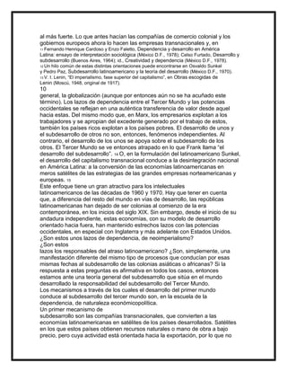 al más fuerte. Lo que antes hacían las compañías de comercio colonial y los
gobiernos europeos ahora lo hacen las empresas transnacionales y, en
Henrique Cardoso y Enzo Faletto, Dependencia y desarrollo en América
Latina: ensayo de interpretación sociológica (México D.F., 1978); Celso Furtado, Desarrollo y
subdesarrollo (Buenos Aires, 1964); id., Creatividad y dependencia (México D.F., 1978).
11 Fernando

12 Un

hilo común de estas distintas orientaciones puede encontrarse en Osvaldo Sunkel
y Pedro Paz, Subdesarrollo latinoamericano y la teoría del desarrollo (México D.F., 1970).
13 V. I. Lenin, “El imperialismo, fase superior del capitalismo”, en Obras escogidas de
Lenin (Moscú, 1948, original de 1917).

10
general, la globalización (aunque por entonces aún no se ha acuñado este
término). Los lazos de dependencia entre el Tercer Mundo y las potencias
occidentales se reflejan en una auténtica transferencia de valor desde aquel
hacia estas. Del mismo modo que, en Marx, los empresarios explotan a los
trabajadores y se apropian del excedente generado por el trabajo de estos,
también los países ricos explotan a los países pobres. El desarrollo de unos y
el subdesarrollo de otros no son, entonces, fenómenos independientes. Al
contrario, el desarrollo de los unos se apoya sobre el subdesarrollo de los
otros. El Tercer Mundo se ve entonces atrapado en lo que Frank llama “el
desarrollo del subdesarrollo”. 14 O, en la formulación del latinoamericano Sunkel,
el desarrollo del capitalismo transnacional conduce a la desintegración nacional
en América Latina: a la conversión de las economías latinoamericanas en
meros satélites de las estrategias de las grandes empresas norteamericanas y
europeas. 15
Este enfoque tiene un gran atractivo para los intelectuales
latinoamericanos de las décadas de 1960 y 1970. Hay que tener en cuenta
que, a diferencia del resto del mundo en vías de desarrollo, las repúblicas
latinoamericanas han dejado de ser colonias al comienzo de la era
contemporánea, en los inicios del siglo XIX. Sin embargo, desde el inicio de su
andadura independiente, estas economías, con su modelo de desarrollo
orientado hacia fuera, han mantenido estrechos lazos con las potencias
occidentales, en especial con Inglaterra y más adelante con Estados Unidos.
¿Son estos unos lazos de dependencia, de neoimperialismo?
¿Son estos
lazos los responsables del atraso latinoamericano? ¿Son, simplemente, una
manifestación diferente del mismo tipo de procesos que conducían por esas
mismas fechas al subdesarrollo de las colonias asiáticas o africanas? Si la
respuesta a estas preguntas es afirmativa en todos los casos, entonces
estamos ante una teoría general del subdesarrollo que sitúa en el mundo
desarrollado la responsabilidad del subdesarrollo del Tercer Mundo.
Los mecanismos a través de los cuales el desarrollo del primer mundo
conduce al subdesarrollo del tercer mundo son, en la escuela de la
dependencia, de naturaleza económicopolítica.
Un primer mecanismo de
subdesarrollo son las compañías transnacionales, que convierten a las
economías latinoamericanas en satélites de los países desarrollados. Satélites
en los que estos países obtienen recursos naturales o mano de obra a bajo
precio, pero cuya actividad está orientada hacia la exportación, por lo que no

 