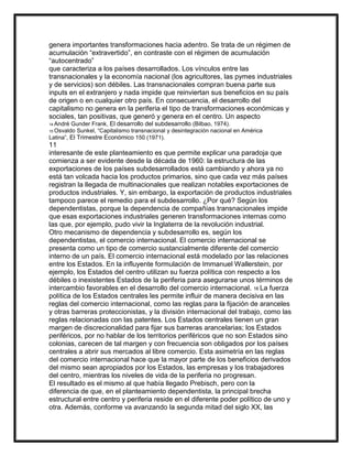 genera importantes transformaciones hacia adentro. Se trata de un régimen de
acumulación “extravertido”, en contraste con el régimen de acumulación
“autocentrado”
que caracteriza a los países desarrollados. Los vínculos entre las
transnacionales y la economía nacional (los agricultores, las pymes industriales
y de servicios) son débiles. Las transnacionales compran buena parte sus
inputs en el extranjero y nada impide que reinviertan sus beneficios en su país
de origen o en cualquier otro país. En consecuencia, el desarrollo del
capitalismo no genera en la periferia el tipo de transformaciones económicas y
sociales, tan positivas, que generó y genera en el centro. Un aspecto
Gunder Frank, El desarrollo del subdesarrollo (Bilbao, 1974).
Sunkel, “Capitalismo transnacional y desintegración nacional en América
Latina”, El Trimestre Económico 150 (1971).
14 André

15 Osvaldo

11
interesante de este planteamiento es que permite explicar una paradoja que
comienza a ser evidente desde la década de 1960: la estructura de las
exportaciones de los países subdesarrollados está cambiando y ahora ya no
está tan volcada hacia los productos primarios, sino que cada vez más países
registran la llegada de multinacionales que realizan notables exportaciones de
productos industriales. Y, sin embargo, la exportación de productos industriales
tampoco parece el remedio para el subdesarrollo. ¿Por qué? Según los
dependentistas, porque la dependencia de compañías transnacionales impide
que esas exportaciones industriales generen transformaciones internas como
las que, por ejemplo, pudo vivir la Inglaterra de la revolución industrial.
Otro mecanismo de dependencia y subdesarrollo es, según los
dependentistas, el comercio internacional. El comercio internacional se
presenta como un tipo de comercio sustancialmente diferente del comercio
interno de un país. El comercio internacional está modelado por las relaciones
entre los Estados. En la influyente formulación de Immanuel Wallerstein, por
ejemplo, los Estados del centro utilizan su fuerza política con respecto a los
débiles o inexistentes Estados de la periferia para asegurarse unos términos de
intercambio favorables en el desarrollo del comercio internacional. 16 La fuerza
política de los Estados centrales les permite influir de manera decisiva en las
reglas del comercio internacional, como las reglas para la fijación de aranceles
y otras barreras proteccionistas, y la división internacional del trabajo, como las
reglas relacionadas con las patentes. Los Estados centrales tienen un gran
margen de discrecionalidad para fijar sus barreras arancelarias; los Estados
periféricos, por no hablar de los territorios periféricos que no son Estados sino
colonias, carecen de tal margen y con frecuencia son obligados por los países
centrales a abrir sus mercados al libre comercio. Esta asimetría en las reglas
del comercio internacional hace que la mayor parte de los beneficios derivados
del mismo sean apropiados por los Estados, las empresas y los trabajadores
del centro, mientras los niveles de vida de la periferia no progresan.
El resultado es el mismo al que había llegado Prebisch, pero con la
diferencia de que, en el planteamiento dependentista, la principal brecha
estructural entre centro y periferia reside en el diferente poder político de uno y
otra. Además, conforme va avanzando la segunda mitad del siglo XX, las

 