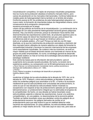 industrialización competitiva. Un tejido de empresas industriales parapetadas
tras los muros de la protección abastece el estrecho mercado interno, pero
carece de penetración en los mercados internacionales. Continúa habiendo un
notable grado de heterogeneidad interna también en el ámbito del empleo.
Conforme avanza la ISI, los problemas de esta heterogeneidad adquieren un
nuevo rostro: la formación de importantes bolsas de marginalidad urbana, como
consecuencia de la emigración campociudad
excesiva provocada por el sesgo
urbano de las políticas de fomento de la industrialización. La combinación de la
estrategia ISI con esta persistente heterogeneidad sectorial genera peligrosas
brechas. Hay una brecha comercial, porque la orientación hacia dentro está
desincentivando las exportaciones (sobre todo, de productos agrarios) pero no
está siendo capaz de reducir las importaciones (ya que, para producir los
La diferencia está en que lo que fracasó en América Latina tuvo
éxito en el sudeste asiático. ¿Por qué? Porque se trató de una ISI mejor
diseñada, en la que los instrumentos de protección arancelaria y distorsión del
libre mercado fueron utilizados de manera selectiva con objeto de fomentar la
competitividad industrial y favorecer la inserción internacional de las empresas
como exportadoras industriales. Se cuidaron más los incentivos, se evitó en
mayor medida que el Estado terminara siendo una marioneta en manos de los
grupos de poder empresariales. En suma, la estrategia general de desarrollo
del sudeste asiático va más en la línea de la estrategia estructuralista que de la
estrategia neoliberal.
Esto sienta las bases para la refundación del estructuralismo: para el
surgimiento de la escuela neoestructuralista. De hecho, la revisión de la
experiencia asiática y su comparación con la ISI latinoamericana sirve para
Villarreal, La contrarrevolución monetarista: teoría, política económica e
ideología del neoliberalismo (México D.F. 1986).
23 René

24 HaJoon

Chang, Retirar la escalera: la estrategia del desarrollo en perspectiva
histórica (Madrid, 2004).

17
revalorizar el trabajo de los estructuralistas de la década de 1970. Así, en la
década de 1970, Prebisch y otros estructuralistas ya llamaban la atención
sobre los evidentes peligros que acechaban a la ISI. 25 Frente a la acusación
neoliberal de que los estructuralistas eran entusiastas del proteccionismo, lo
cierto es que en esa década los estructuralistas habían mostrado su
escepticismo con respecto al tipo de proteccionismo aplicado por los gobiernos
latinoamericanos: un proteccionismo integral que no estimulaba el progreso de
la competitividad. De hecho, en esa década se habían levantado voces
estructuralistas urgiendo a relanzar las exportaciones, buscar una auténtica
competitividad y, en una palabra, no desconectarse de la economía global.
También se habían levantado voces que alertaban contra los peligros de un
endeudamiento excesivo: los peligros derivados de confiar en el
endeudamiento para que este hiciera lo que en realidad deberían estar
haciendo las exportaciones. En otras palabras, los estructuralistas estaban
pidiendo un mejor diseño de la ISI. Todo esto cayó en saco roto, pero está en

 
