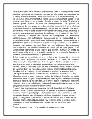 pertenecen a este último. No están tan atrasados como la mayor parte de países
asiáticos y africanos, pero aún son mayores las diferencias que losseparan de
Europa y América del Norte. Desde su independencia a comienzosdel siglo XIX,
las economías latinoamericanas han venido buscando undesarrollo guiado por las
exportaciones de productos primarios. Su éxito a lolargo del siglo XIX y hasta la
primera guerra mundial ha sido sin embargomodesto. En general, las
exportaciones de unos pocos productos primarios hanalimentado un crecimiento
económico más intenso que el del periodo colonial,pero las exportaciones no han
crecido tanto como en otros países decondiciones similares (Canadá, Australia), ni
tampoco han generadoencadenamientos notables con el sector no exportador.
Más adelante, a lolargo del periodo de entreguerras, las economías
latinoamericanas han sufridocomo consecuencia de la inestabilidad de la
economía mundial y los efectosglobales de la gran depresión. Dependientes de la
globalización para encontrarmercados para sus exportaciones y para absorber
capitales que cubran labrecha fiscal de sus gobiernos, las economías
latinoamericanas se venprofundamente sacudidas por la crisis global. 6 La
vulnerabilidad económica deuna región que siempre mantuvo un grado de
apertura comercial superior a lamedia mundial se hace evidente. Comienza a
cundir un sentimiento recelosode la globalización.
Si los países se especializan en esos sectores, los recursos de la economía
mundial serán asignados de manera eficiente y, a través del comercio
internacional, los consumidores de todos los países tendrán acceso a un mayor
volumen de bienes de lo que habría sidoposible en condiciones de autarquía.
Estados Unidos o Alemania), existe en 1945 un consenso teórico sobrelas virtudes
del comercio libre y los males de aquellas medidas encaminadas aentorpecerlo.
Para Prebisch, el problema central de las economías latinoamericanas es su
Heterogeneidad estructural: en ellas conviven sectores de productividades muy
diferentes. Junto a unos pequeños brotes de industria intensiva en capital
yaltamente productiva, junto a algunas explotaciones agrarias de rasgossimilares y
orientadas hacia la exportación, convive un amplio sector de agricultura tradicional
orientada hacia el mercado interno: una agricultura muyintensiva en mano de obra
y cuya productividad es bastante reducida. Para
Prebisch, esta heterogeneidad estructural marca la trayectoria económica de
América Latina. Como los vínculos entre los sectores económicos son débiles,
se demuestra difícil que el progreso de los sectores líderes se transmita al resto
de sectores. Esto no sólo dificulta el crecimiento económico, sino que también
genera la desigualdad que caracteriza a América Latina. Como la población se
ocupa en empleos con productividades muy diferentes entre sí, también existe
una diferencia fuerte entre los salarios que perciben unos y otros grupos
sociales.
Prebisch examina lo que ocurre cuando una economía de estas

 