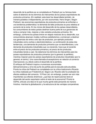 desarrollo de la periferia se ve completada en Prebisch por su famosa tesis
sobre el deterioro de los términos de intercambio de los países exportadores de
productos primarios. (En realidad, esta tesis fue desarrollada también, de
manera paralela e independiente, por otro economista, Hans Singer.) Según
Prebisch, las economías exportadoras de productos primarios se enfrentan a
una tendencia problemática: la demanda de tales productos es poco elástica al
aumento de la renta. En los inicios del desarrollo de los países desarrollados,
los consumidores de estos países destinan buena parte de sus ganancias de
renta a comprar más, mejores y más variados productos primarios. Sin
embargo, conforme los países entran en etapas maduras de su desarrollo, sus
consumidores alcanzan niveles nutritivos satisfactorios y comienzan a destinar
sus ganancias de renta a otro tipo de productos, por ejemplo productos
industriales como coches o electrodomésticos. La combinación de estas dos
tendencias, una demanda de productos primarios que va desinflándose y una
demanda de productos industriales que va creciendo, hace que el cociente
entre el precio de los productos primarios y el precio de los productos
industriales tienda a caer. Se deterioran los términos de intercambio para los
países exportadores de productos primarios (por lo general, la periferia),
mientras mejoran para los países exportadores de productos industriales (por lo
general, el centro). Una nueva llamada al escepticismo en relación al comercio
internacional y su efecto sobre el desarrollo de la periferia.
El enfoque de Prebisch inspira a numerosos economistas
latinoamericanos y sirve de punto de partida para la escuela estructuralista.
Pronto la crítica de Prebisch es completada con la crítica tradicional a Ricardo:
la crítica realizada por FriederichList. Según List, Ricardo sólo ha analizado los
efectos estáticos del comercio. 10 Para List, sin embargo, pueden ser aún más
importantes sus efectos dinámicos: ¿qué tipo de repercusiones tiene el
desarrollo del sector exportador sobre el resto de la economía? Pronto la
CEPAL articula una idea en la que mucha gente está pensando de manera
Intuitiva: mientras la globalización y la estructura de las ventajas comparativas

 