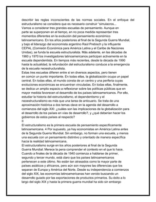 describir las reglas inconscientes de las normas sociales. En el enfoque del
estructuralismo se considera que es necesario construir “simulacros...
Vamos a considerar tres grandes escuelas de pensamiento. Aunque en
parte se superponen en el tiempo, en no poca medida representan tres
momentos diferentes en la evolución del pensamiento económico
latinoamericano. En los años posteriores al final de la Segunda Guerra Mundial,
y bajo el liderazgo del economista argentino Raúl Prebisch y la influyente
CEPAL (Comisión Económica para América Latina y el Caribe de Naciones
Unidas), se funda la escuela estructuralista. Más adelante, en las décadas de
1960 y 1970 los investigadores latinoamericanos participan activamente en la
escuela dependentista. En tiempos más recientes, desde la década de 1990
hasta la actualidad, la refundación del estructuralismo conduce a la emergencia
de la escuela neoestructuralista.
Estas tres escuelas difieren entre sí en diversos aspectos, pero tienen
en común un punto importante. En todas ellas, la globalización ocupa un papel
central. En todas ellas, el mundo consta de un centro y una periferia cuyas
evoluciones económicas se encuentran vinculadas. En todas ellas, finalmente,
se dedica un amplio espacio a reflexionar sobre las políticas públicas que en
mayor medida favorecen el desarrollo de los países latinoamericanos. Por ello,
estudiar la historia del estructuralismo, el dependentismo y el
neoestructuralismo es más que una tarea de anticuario. Se trata de una
aproximación histórica a dos temas clave en la agenda del desarrollo a
comienzos del siglo XXI: ¿cuáles son las implicaciones de la globalización para
el desarrollo de los países en vías de desarrollo?, y ¿qué deberían hacer los
gobiernos de estos países al respecto?
II
El estructuralismo es la primera escuela de pensamiento específicamente
latinoamericana. 4 Por supuesto, ya hay economistas en América Latina antes
de la Segunda Guerra Mundial. Sin embargo, no forman una escuela, y menos
una escuela con un pensamiento distintivo y orientado de manera específica
hacia la realidad latinoamericana.
El estructuralismo surge en los años posteriores al final de la Segunda
Guerra Mundial. Merece la pena comprender el contexto en el que lo hace.
Cuando a finales de la década de 1940 comienza a hablarse de primer,
segundo y tercer mundo, está claro que los países latinoamericanos
pertenecen a este último. No están tan atrasados como la mayor parte de
países asiáticos y africanos, pero aún son mayores las diferencias que los
separan de Europa y América del Norte. Desde su independencia a comienzos
del siglo XIX, las economías latinoamericanas han venido buscando un
desarrollo guiado por las exportaciones de productos primarios. Su éxito a lo
largo del siglo XIX y hasta la primera guerra mundial ha sido sin embargo

 