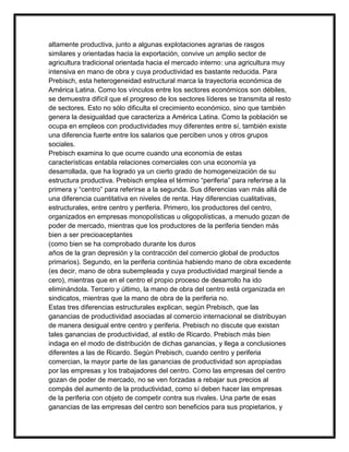 altamente productiva, junto a algunas explotaciones agrarias de rasgos
similares y orientadas hacia la exportación, convive un amplio sector de
agricultura tradicional orientada hacia el mercado interno: una agricultura muy
intensiva en mano de obra y cuya productividad es bastante reducida. Para
Prebisch, esta heterogeneidad estructural marca la trayectoria económica de
América Latina. Como los vínculos entre los sectores económicos son débiles,
se demuestra difícil que el progreso de los sectores líderes se transmita al resto
de sectores. Esto no sólo dificulta el crecimiento económico, sino que también
genera la desigualdad que caracteriza a América Latina. Como la población se
ocupa en empleos con productividades muy diferentes entre sí, también existe
una diferencia fuerte entre los salarios que perciben unos y otros grupos
sociales.
Prebisch examina lo que ocurre cuando una economía de estas
características entabla relaciones comerciales con una economía ya
desarrollada, que ha logrado ya un cierto grado de homogeneización de su
estructura productiva. Prebisch emplea el término “periferia” para referirse a la
primera y “centro” para referirse a la segunda. Sus diferencias van más allá de
una diferencia cuantitativa en niveles de renta. Hay diferencias cualitativas,
estructurales, entre centro y periferia. Primero, los productores del centro,
organizados en empresas monopolísticas u oligopolísticas, a menudo gozan de
poder de mercado, mientras que los productores de la periferia tienden más
bien a ser precioaceptantes
(como bien se ha comprobado durante los duros
años de la gran depresión y la contracción del comercio global de productos
primarios). Segundo, en la periferia continúa habiendo mano de obra excedente
(es decir, mano de obra subempleada y cuya productividad marginal tiende a
cero), mientras que en el centro el propio proceso de desarrollo ha ido
eliminándola. Tercero y último, la mano de obra del centro está organizada en
sindicatos, mientras que la mano de obra de la periferia no.
Estas tres diferencias estructurales explican, según Prebisch, que las
ganancias de productividad asociadas al comercio internacional se distribuyan
de manera desigual entre centro y periferia. Prebisch no discute que existan
tales ganancias de productividad, al estilo de Ricardo. Prebisch más bien
indaga en el modo de distribución de dichas ganancias, y llega a conclusiones
diferentes a las de Ricardo. Según Prebisch, cuando centro y periferia
comercian, la mayor parte de las ganancias de productividad son apropiadas
por las empresas y los trabajadores del centro. Como las empresas del centro
gozan de poder de mercado, no se ven forzadas a rebajar sus precios al
compás del aumento de la productividad, como sí deben hacer las empresas
de la periferia con objeto de competir contra sus rivales. Una parte de esas
ganancias de las empresas del centro son beneficios para sus propietarios, y

 