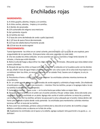 1°Av Hipervínculo Contabilidad
WendyAlexandraReyesChijocham
Enchiladas rojas
INGREDIENTES:
1.-4 chiles guajillo, abiertos, limpios y sin semillas.
2.-4 chiles anchos, abiertos, limpios y sin semillas.
3.-2 dientes de ajo picados
4.-1/4 cucharadita de orégano seco mexicano
5.-Sal y pimienta al gusto
6.-12 tortillas de maíz
7.-2 tazas de carne deshebrada de cerdo o pollo (opcional)
8.-1 1/2 taza de queso fresco desmoronado
9.-1/2 taza de cebolla blanca finamente picada
10.-1/3 de taza de aceite vegetal
PROCEDIMIENTO:
Tuesta ligeramente los chiles en un comal caliente, presionándolos con la ayuda de una espátula, pero
asegurándote de no quemarlos. (Este paso toma sólo unos segundos en cada lado).
2. Una vez asados los chiles colócalos en una cacerola con agua y cocínalos a fuego lento durante 15
minutos, o hasta que estén blandos
3. Retira la olla del fuego y deja enfriar los chiles durante 10 o 15 minutos. (Recuerda que éstos deben estar
suaves y blandos).
4. Después de que los chiles se hayan enfriado, escúrrelos y colócalos en la licuadora junto con los dientes
de ajo; añade ½ taza de agua limpia y licua hasta obtener una salsa suave. (Si la salsa está muy espesa o no
se molieron bien los chiles, es necesario pasarla por un colador fino). Sazona con el orégano, la sal y la
pimienta.
5. Precalienta el horno a 350oF (180oC) para mantener las enchiladas calientes mientras terminas de
ensamblarlas.
6. En un sartén grande agrega las 2 cucharadas de aceite vegetal y caliéntalo a fuego medio. (Ve añadiendo
el aceite poco a poco — según sea necesario — mientras fríes las tortillas, ya que si lo agregas todo a la vez
las tortillas lo absorberán y se romperán).
7. Sumerge las tortillas — una a una — en la salsa hasta que ambos lados se mojen bien.
8. Después coloca la tortilla en el sartén con el aceite caliente y fríe por ambos lados. (Esto sólo tarda unos
segundos). Coloca la enchilada en un plato. Agrega más aceite al sartén conforme se necesite y continúa
con el proceso de freír las tortillas: primero las pasas por la salsa y después por el aceite. Coloca dentro del
horno precalentado el plato donde estás poniendo las enchiladas para mantenerlas calientes mientras
terminas de freír el resto de las tortillas.
9. Para servir las enchiladas, primero coloca el relleno de tu elección en el centro de la tortilla y luego
dóblala o enróllala como se observa en la foto de arriba.
10. Espolvorea las enchiladas con el queso y la cebolla; agrega cualquier otra guarnición a tu gusto, y... ¡a
disfrutar!
 