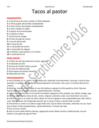 1°Av Hipervínculo Contabilidad
WendyAlexandraReyesChijocham
Tacos al pastor
INGREDIENTES:
1.-1 kilo de lomo de cerdo, cortado en filetes delgados
2.-3 chiles guajillo, desvenados y despepitados
3.-2 chiles anchos, desvenados y despepitados
4.-2 chiles chipotle en adobo
5.-2 dientes de ajo machacados
6.-1 cebolla en trozos
7.-1/4 de taza de vinagre
8.-1/2 taza de jugo de naranja
9.-1 taza de piña picada
10.-3 clavos de olor
11.-1 cucharadita de comino
12.-1 cucharadita de orégano
13.-1 jitomate asado, pelado y sin semillas
14.-1 cucharada de sal
PARA SERVIR:
1.-Tortillas de maíz (de preferencia hechas a mano)
2.-4 rebanadas de piña
3.-1/2 taza de cilantro limpio y picado
4.-1/2 taza de cebolla picada
5.-Salsa taquera de tomate (tomatillo)
6.-Rebanadas de limón
PROCEDIMIENTO:
1.-Asa el jitomate en un sartén a fuego medio-alto, volteando constantemente, hasta que su piel se haya
quemado y empiece a desprenderse, aproximadamente 10 minutos. Pela, corta a la mitad y desecha las
semillas.
2.-Mientras, hierve suficiente agua en una olla mediana y agrega los chiles guajillo y ancho. Deja que
hiervan hasta que se hayan suavizado, aproximadamente 5 minutos.
3.-Coloca los chiles hervidos en el vaso de la licuadora. Agrega los chiles chipotle, ajo, cebolla, vinagre, jugo
de naranja, piña picada, clavos de olor, comino, orégano y jitomate asado. Licua hasta tener una salsa.
4.-Coloca la carne en un tazón de vidrio o bolsa con cierre y agrega la salsa asegurándote que cubrir toda la
carne. Marina dentro del refrigerador durante por lo menos 4 horas o durante toda la noche.
5.-Precalienta un comal o el asador a fuego medio-alto. Asa los filetes marinados, volteando una vez, hasta
que se hayan cocido completamente, aproximadamente 2 minutos por lado.
7.-Pica la carne y la piña.
8.-Sirve la carne sobre tortillas calientes, agrega piña asada. Añade cilantro y cebolla picada, salsa de
tomate y unas gotas de jugo de limón.
 