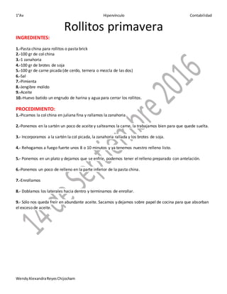 1°Av Hipervínculo Contabilidad
WendyAlexandraReyesChijocham
Rollitos primavera
INGREDIENTES:
1.-Pasta china para rollitos o pasta brick
2.-100 gr de col china
3.-1 zanahoria
4.-100 gr de brotes de soja
5.-100 gr de carne picada (de cerdo, ternera o mezcla de las dos)
6.-Sal
7.-Pimienta
8.-Jengibre molido
9.-Aceite
10.-Huevo batido un engrudo de harina y agua para cerrar los rollitos.
PROCEDIMIENTO:
1.-Picamos la col china en juliana fina y rallamos la zanahoria.
2.-Ponemos en la sartén un poco de aceite y salteamos la carne, la trabajamos bien para que quede suelta.
3.- Incorporamos a la sartén la col picada, la zanahoria rallada y los brotes de soja.
4.- Rehogamos a fuego fuerte unos 8 o 10 minutos y ya tenemos nuestro relleno listo.
5.- Ponemos en un plato y dejamos que se enfríe, podemos tener el relleno preparado con antelación.
6.-Ponemos un poco de relleno en la parte inferior de la pasta china.
7.-Enrollamos
8.- Doblamos los laterales hacia dentro y terminamos de enrollar.
9.- Sólo nos queda freír en abundante aceite. Sacamos y dejamos sobre papel de cocina para que absorban
el exceso de aceite.
 