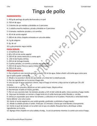 1°Av Hipervínculo Contabilidad
WendyAlexandraReyesChijocham
Tinga de pollo
INGREDIENTES:
1.-450 g de pechuga de pollo deshuesada y sin piel
2.-750 ml de agua
3.-2 dientes de ajo molidos y divididos en 2 porciones
4.-1 cebolla amarilla mediana, picada y dividida en 2 porciones
5.-6 tomates medianos picados y sin semillas
6.-30 ml de aceite vegetal
7.-200 ml de chiles chipotle enlatados en salsa de adobo
8.-2 g de orégano
9.-2g de sal
10.1 g de pimienta negra molida
PARA SERVIR:
1.-12 tortillas de maíz
2.-60 a 125 ml de aceite vegetal
3.-250 ml de crema mexicana o crema agria
4.- 250 ml de frijoles refritos
5.-250 ml de lechuga trozada
6.-2 paltas peladas, sin semilla y cortadas en rebanadas
7.-250 ml de queso fresco o queso Cotija desmenuzado
8.-250 ml de salsa
PROCEDIMIENTO:
1.-Pon el pollo en una cacerola grande y añade 750 ml de agua. Debes añadir suficiente agua como para
que el pollo quede sumergido.
2.-Añade a la cacerola 1 diente de ajo molido y la mitad de la cebolla picada.
3.-Pon los ingredientes en la cocina a fuego alto.
4.-Una vez que el agua comience a hervir, baja el fuego al mínimo y deja cocinar el pollo por 20 a 30
minutos.
5.-Retíralo de la cacerola y déjalo en un bol o plato limpio. Déjalo enfriar.
6.-Desmenuzar el pollo en trozos grandes.
7.-Pon en una cacerola med. los tomates picados y 125 ml del caldo de pollo. Lleva cacerola a fuego medio.
8.- Deja que los tomates se cocinen a fuego lento en el caldo hasta que estén blandos y cocidos.
9.-Utiliza un espumador para retirar los tomates y colócalos en la licuadora. Procésalos a velocidad media
hasta obtener una salsa suave.
10.-Vierte el aceite vegetal en una sartén grande y profunda y caliéntala a fuego medio.
11.-Añade la cebolla picada al sartén. Fríela por 3-5 minutos o hasta que esté blanda y transparente.
12.-Vierte el puré de tomate en la sartén con el ajo y la cebolla. Revuelve bien y distribuye ambos
ingredientes en la salsa.
13.-Agrega chiles chipotle en salsa adobo, el orég., la sal y la pimienta mientras la sartén aún está al fuego.
 