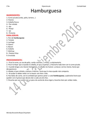 1°Av Hipervínculo Contabilidad
WendyAlexandraReyesChijocham
Hamburguesa
INGREDIENTES:
1.-Carne picada (cerdo, pollo, ternera…)
2.-Huevos
3.-Cebolla fresca
4.- Pan rallado
5.- Ajo
6.- Perejil
7.- Sal
8.- Pimienta
PARA SERVIR:
1.-Pan de hamburguesa
2.-Tomate
3.-Lechuga
4.-Queso
5.-Bacon
6.-Cebolla
7.-Kétchup
8.- Patatas fritas
9.-Ensalada
PROCEDIMIENTO:
1.- Picar la carne, ya sea de pollo, cerdo o ternera, o mixta, y salpimentarla.
2.-Picar lo mejor que se pueda la cebolla, el ajo y el perejil, y mezclarlo todo bien con la carne picada.
3.- Cuando tengas una mezcla homogénea, le añades los huevos y amasas con las manos, hasta que
desaparezcan.
4.-Añades el pan rallado y vuelves a mezclar, hasta que la masa quede más compacta.
5.- Al acabar la debes meter en la nevera una hora o dos.
6.-Haz bolas de carne, con la cantidad que quieras poner a cada hamburguesa, y aplástalas hasta que
queden con el grosor que desees dar a cada una de ellas.
7.-Pasarlas por una sartén con un poco de aceite de oliva virgen y hacerlas bien por ambos lados.
 