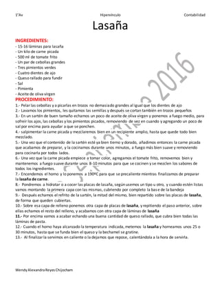 1°Av Hipervínculo Contabilidad
WendyAlexandraReyesChijocham
Lasaña
INGREDIENTES:
- 15-16 láminas para lasaña
- Un kilo de carne picada
- 500 ml de tomate frito
- Un par de cebollas grandes
- Tres pimientos verdes
- Cuatro dientes de ajo
- Queso rallado para fundir
- Sal
- Pimienta
- Aceite de oliva virgen
PROCEDIMIENTO:
1.- Pelar las cebollas y a picarlas en trozos no demasiado grandes al igual que los dientes de ajo
2.- Lavamos los pimientos, les quitamos las semillas y después se cortan también en trozos pequeños
3.- En un sartén de buen tamaño echamos un poco de aceite de oliva virgen y ponemos a fuego medio, para
sofreír los ajos, las cebollas y los pimientos picados, removiendo de vez en cuando y agregando un poco de
sal por encima para ayudar a que se ponchen.
4.- salpimentar la carne picada y mezclaremos bien en un recipiente amplio, hasta que quede todo bien
mezclado.
5.- Una vez que el contenido de la sartén esté ya bien tierno y dorado, añadimos entonces la carne picada
que acabamos de preparar, y la cocinamos durante unos minutos, a fuego más bien suave y removiendo
para cocinarla por todos lados.
6.- Una vez que la carne picada empiece a tomar color, agregamos el tomate frito, removemos bien y
mantenemos a fuego suave durante unos 8-10 minutos para que se cocinen y se mezclen los sabores de
todos los ingredientes.
7.- Encendemos el horno y lo ponemos a 190ºC para que se precaliente mientras finalizamos de preparar
la lasaña de carne.
8.- Pondremos a hidratar o a cocer las placas de lasaña, según usemos un tipo u otro, y cuando estén listas
vamos montando la primera capa con las mismas, cubriendo por completo la base de la bandeja
9.- Después echamos el refrito de la sartén, la mitad del mismo, bien repartido sobre las placas de lasaña,
de forma que queden cubiertas.
10.- Sobre esa capa de relleno ponemos otra capa de placas de lasaña, y repitiendo el paso anterior, sobre
ellas echamos el resto del relleno, y acabamos con otra capa de láminas de lasaña
11.- Por encima vamos a acabar echando una buena cantidad de queso rallado, que cubra bien todas las
láminas de pasta.
12.- Cuando el horno haya alcanzado la temperatura indicada, metemos la lasaña y horneamos unos 25 o
30 minutos, hasta que se funda bien el queso y la bechamel se gratine.
13.- Al finalizar la servimos en caliente o la dejamos que repose, calentándola a la hora de servirla.
 