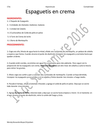 1°Av Hipervínculo Contabilidad
WendyAlexandraReyesChijocham
Espaguetis en crema
INGREDIENTES:
1.-1 Paquete de Espaguetis
2.- 5 Unidades de Jitomates medianos maduros
3.- 1 Unidad de Cebolla
4.-2 Cucharaditas de Caldo de pollo en polvo
5.-¼ Tarro de Crema de leche
6.-1 Barra de Mantequilla
PROCEDIMIENTO:
1.-Coge una olla, llénala de agua hasta la mitad, añade una cucharada de mantequilla, un pedazo de cebolla
y espera a que hierva. Cuando alcance el punto de ebullición incorpora los espaguetis y cocínalos hasta que
queden al dente.
2.-Cuando estén cocidos, escúrrelos con agua fría y resérvalos para más adelante. Para seguir con la
preparación de los espaguetis con crema, tritura los jitomates con otro trozo de cebolla y cuela la mezcla
para retirar los grumos.
3.-Ahora coge una sartén y pon a calentar dos cucharadas de mantequilla. Cuando se haya derretido,
incorpora los espaguetis ya escurridos y sin la cebolla y fríelos durante tres minutos a fuego medio.
4.-Pasado el tiempo, añade el jitomate triturado y agrega el caldo de pollo en polvo. Deja que se cocine
todo durante cinco minutos.
5.-Agrega la crema de leche, mézclalo todo y deja que se cocine hasta empiece a hervir. En el momento en
el que alcance el punto de ebullición, retira la sartén del fuego y ¡listo.
 
