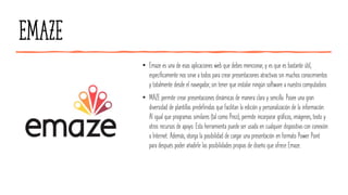 Emaze
• Emaze es una de esas aplicaciones web que debes mencionar, y es que es bastante útil,
específicamente nos sirve a todos para crear presentaciones atractivas sin muchos conocimientos
y totalmente desde el navegador, sin tener que instalar ningún software a nuestra computadora.
• MAZE permite crear presentaciones dinámicas de manera clara y sencilla. Posee una gran
diversidad de plantillas predefinidas que facilitan la edición y personalización de la información.
Al igual que programas similares (tal como Prezi), permite incorporar gráficos, imágenes, texto y
otros recursos de apoyo. Esta herramienta puede ser usada en cualquier dispositivo con conexión
a Internet. Además, otorga la posibilidad de cargar una presentación en formato Power Point
para después poder añadirle las posibilidades propias de diseño que ofrece Emaze.
 
