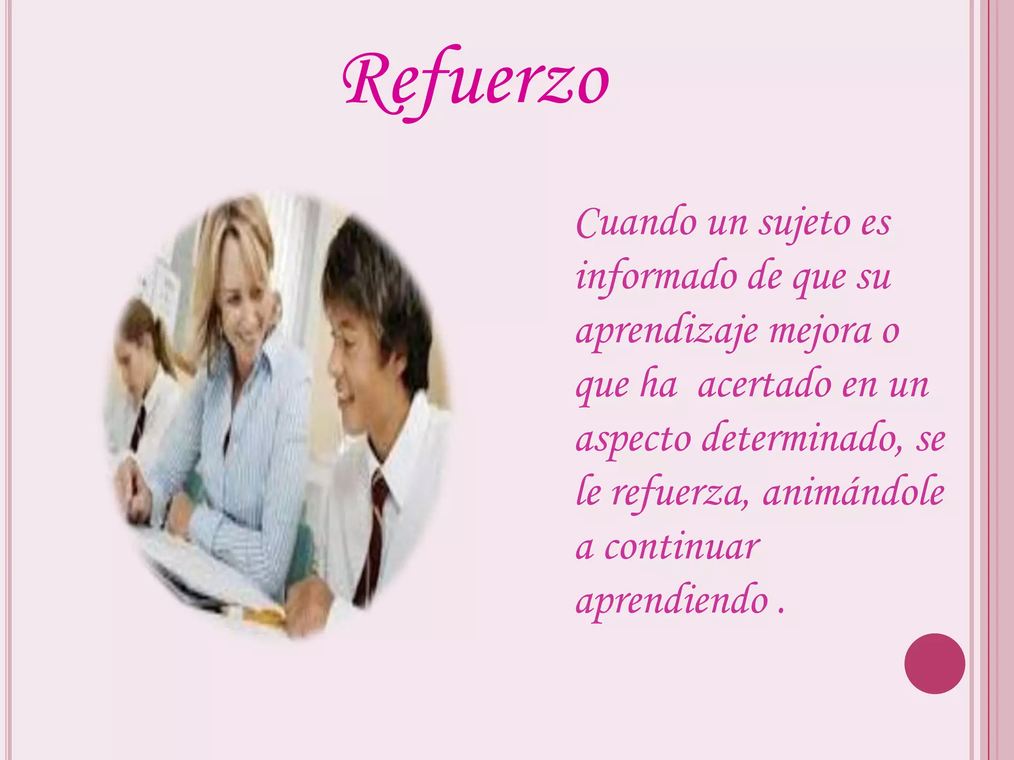 Refuerzo
       Cuando un sujeto es
       informado de que su
       aprendizaje mejora o
       que ha acertado en un
       aspecto determinado, se
       le refuerza, animándole
       a continuar
       aprendiendo .
 