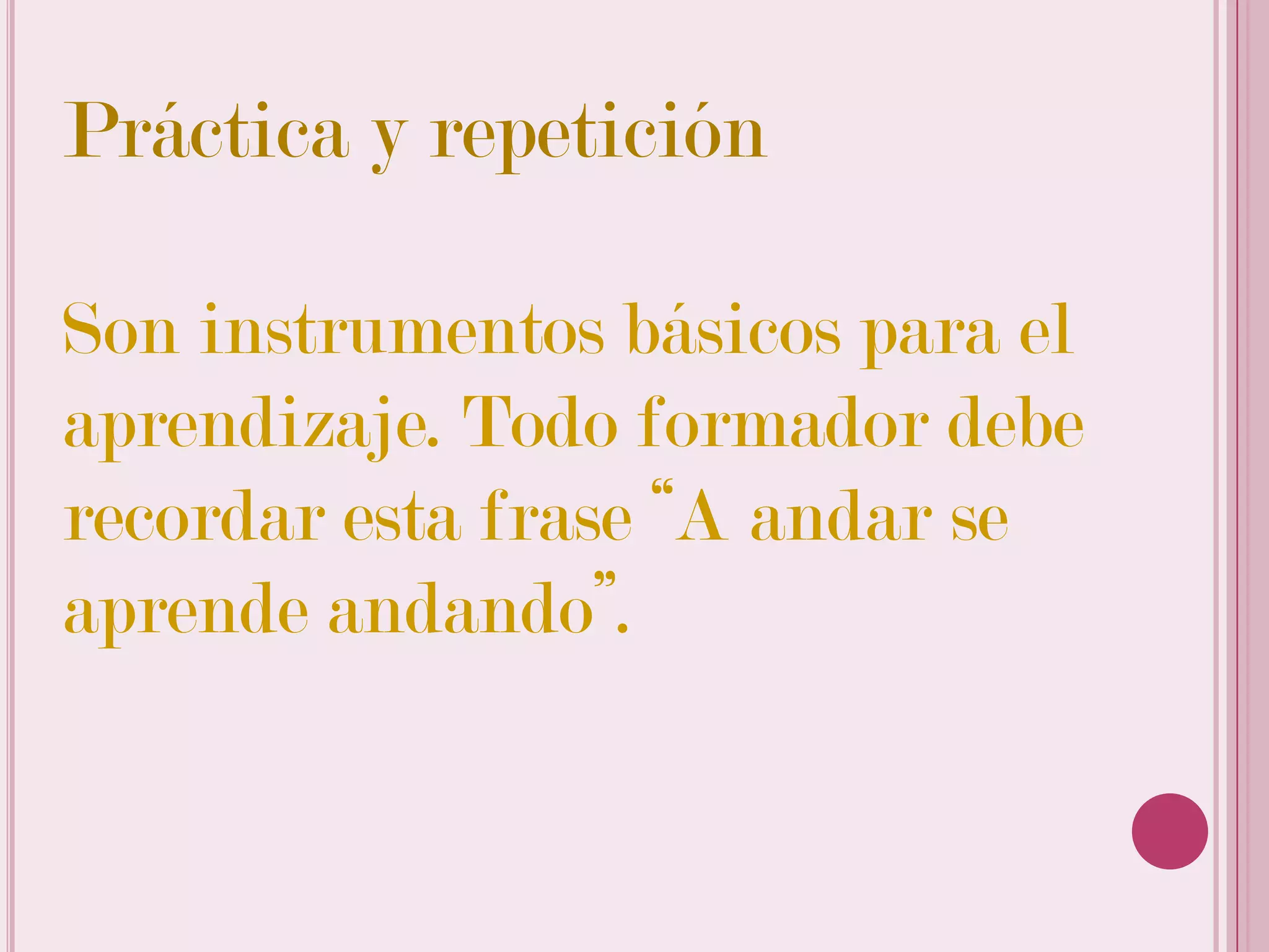 Práctica y repetición

Son instrumentos básicos para el
aprendizaje. Todo formador debe
recordar esta frase “A andar se
aprende andando”.
 