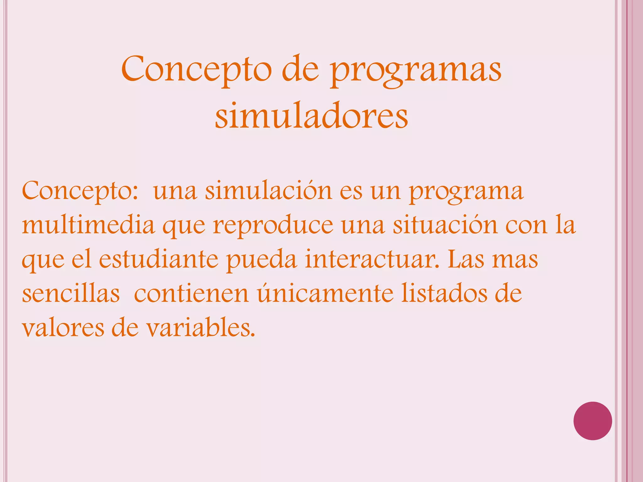 Concepto de programas
             simuladores
Concepto: una simulación es un programa
multimedia que reproduce una situación con la
que el estudiante pueda interactuar. Las mas
sencillas contienen únicamente listados de
valores de variables.
 