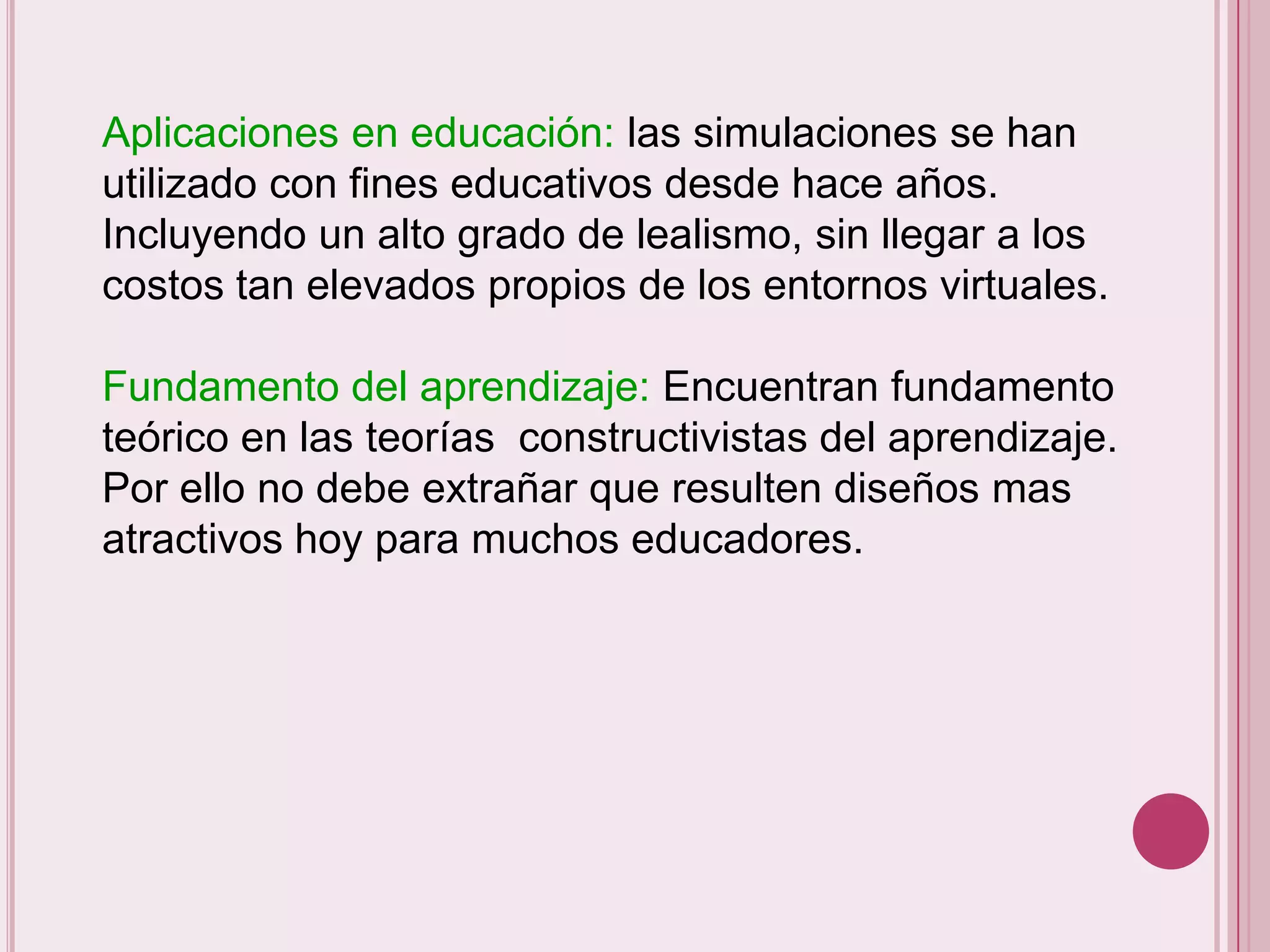 Aplicaciones en educación: las simulaciones se han
utilizado con fines educativos desde hace años.
Incluyendo un alto grado de lealismo, sin llegar a los
costos tan elevados propios de los entornos virtuales.

Fundamento del aprendizaje: Encuentran fundamento
teórico en las teorías constructivistas del aprendizaje.
Por ello no debe extrañar que resulten diseños mas
atractivos hoy para muchos educadores.
 