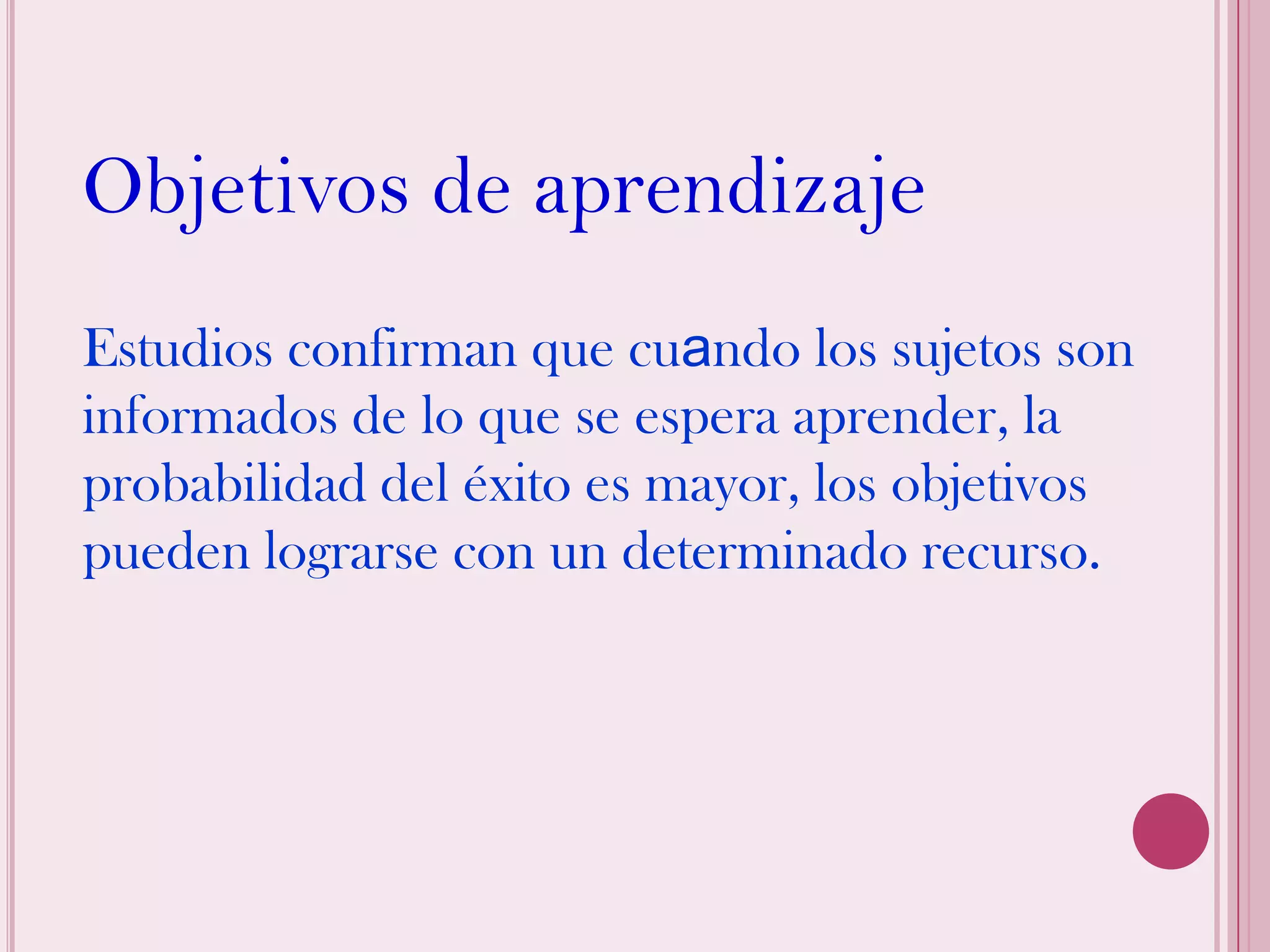 Objetivos de aprendizaje
Estudios confirman que cuando los sujetos son
informados de lo que se espera aprender, la
probabilidad del éxito es mayor, los objetivos
pueden lograrse con un determinado recurso.
 