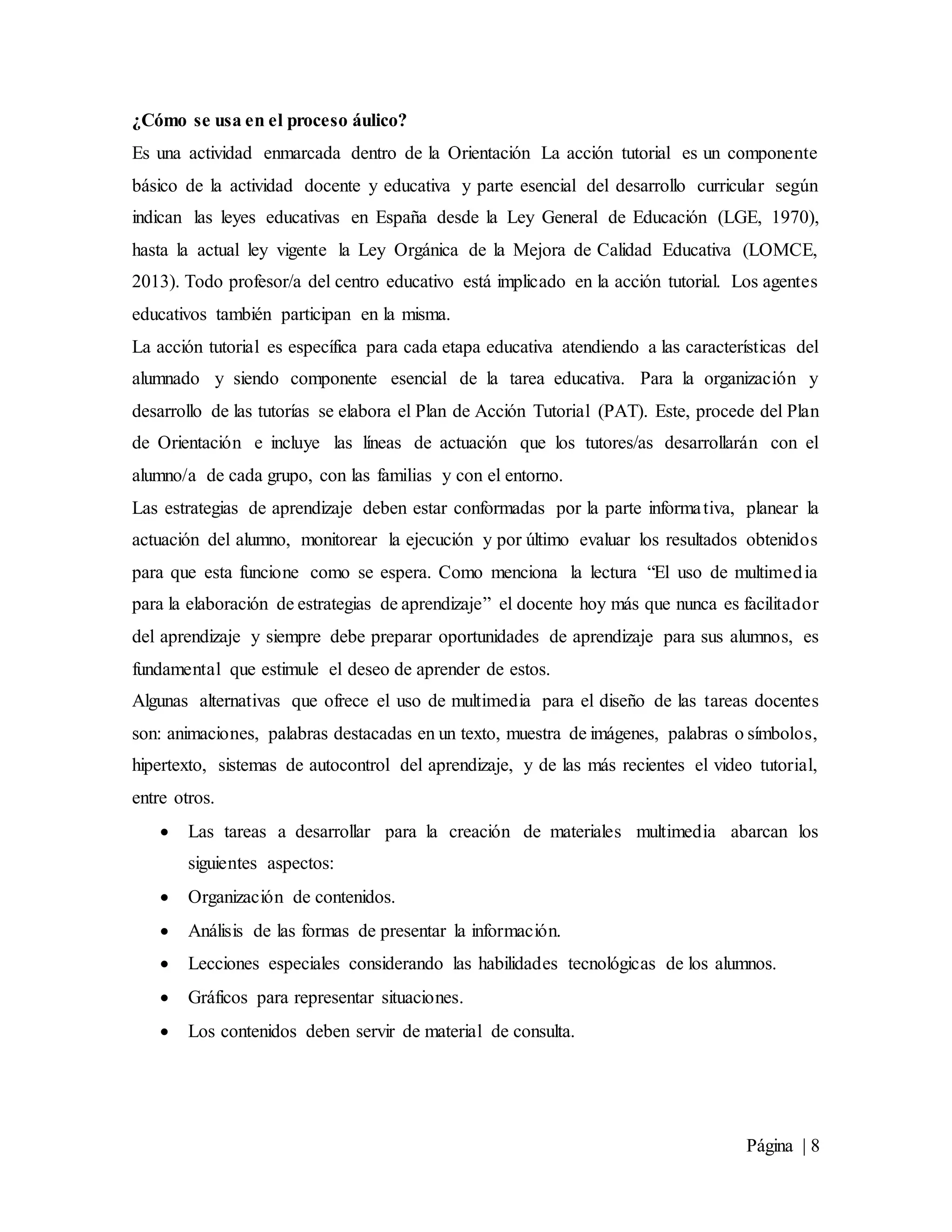 Página | 8
¿Cómo se usa en el proceso áulico?
Es una actividad enmarcada dentro de la Orientación La acción tutorial es un componente
básico de la actividad docente y educativa y parte esencial del desarrollo curricular según
indican las leyes educativas en España desde la Ley General de Educación (LGE, 1970),
hasta la actual ley vigente la Ley Orgánica de la Mejora de Calidad Educativa (LOMCE,
2013). Todo profesor/a del centro educativo está implicado en la acción tutorial. Los agentes
educativos también participan en la misma.
La acción tutorial es específica para cada etapa educativa atendiendo a las características del
alumnado y siendo componente esencial de la tarea educativa. Para la organización y
desarrollo de las tutorías se elabora el Plan de Acción Tutorial (PAT). Este, procede del Plan
de Orientación e incluye las líneas de actuación que los tutores/as desarrollarán con el
alumno/a de cada grupo, con las familias y con el entorno.
Las estrategias de aprendizaje deben estar conformadas por la parte informativa, planear la
actuación del alumno, monitorear la ejecución y por último evaluar los resultados obtenidos
para que esta funcione como se espera. Como menciona la lectura “El uso de multimedia
para la elaboración de estrategias de aprendizaje” el docente hoy más que nunca es facilitador
del aprendizaje y siempre debe preparar oportunidades de aprendizaje para sus alumnos, es
fundamental que estimule el deseo de aprender de estos.
Algunas alternativas que ofrece el uso de multimedia para el diseño de las tareas docentes
son: animaciones, palabras destacadas en un texto, muestra de imágenes, palabras o símbolos,
hipertexto, sistemas de autocontrol del aprendizaje, y de las más recientes el video tutorial,
entre otros.
 Las tareas a desarrollar para la creación de materiales multimedia abarcan los
siguientes aspectos:
 Organización de contenidos.
 Análisis de las formas de presentar la información.
 Lecciones especiales considerando las habilidades tecnológicas de los alumnos.
 Gráficos para representar situaciones.
 Los contenidos deben servir de material de consulta.
 