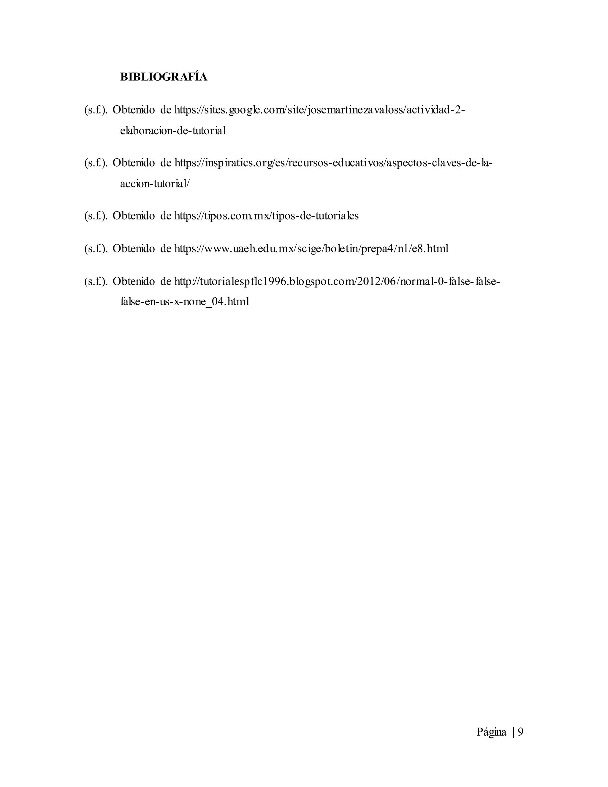 Página | 9
BIBLIOGRAFÍA
(s.f.). Obtenido de https://sites.google.com/site/josemartinezavaloss/actividad-2-
elaboracion-de-tutorial
(s.f.). Obtenido de https://inspiratics.org/es/recursos-educativos/aspectos-claves-de-la-
accion-tutorial/
(s.f.). Obtenido de https://tipos.com.mx/tipos-de-tutoriales
(s.f.). Obtenido de https://www.uaeh.edu.mx/scige/boletin/prepa4/n1/e8.html
(s.f.). Obtenido de http://tutorialespflc1996.blogspot.com/2012/06/normal-0-false-false-
false-en-us-x-none_04.html
 