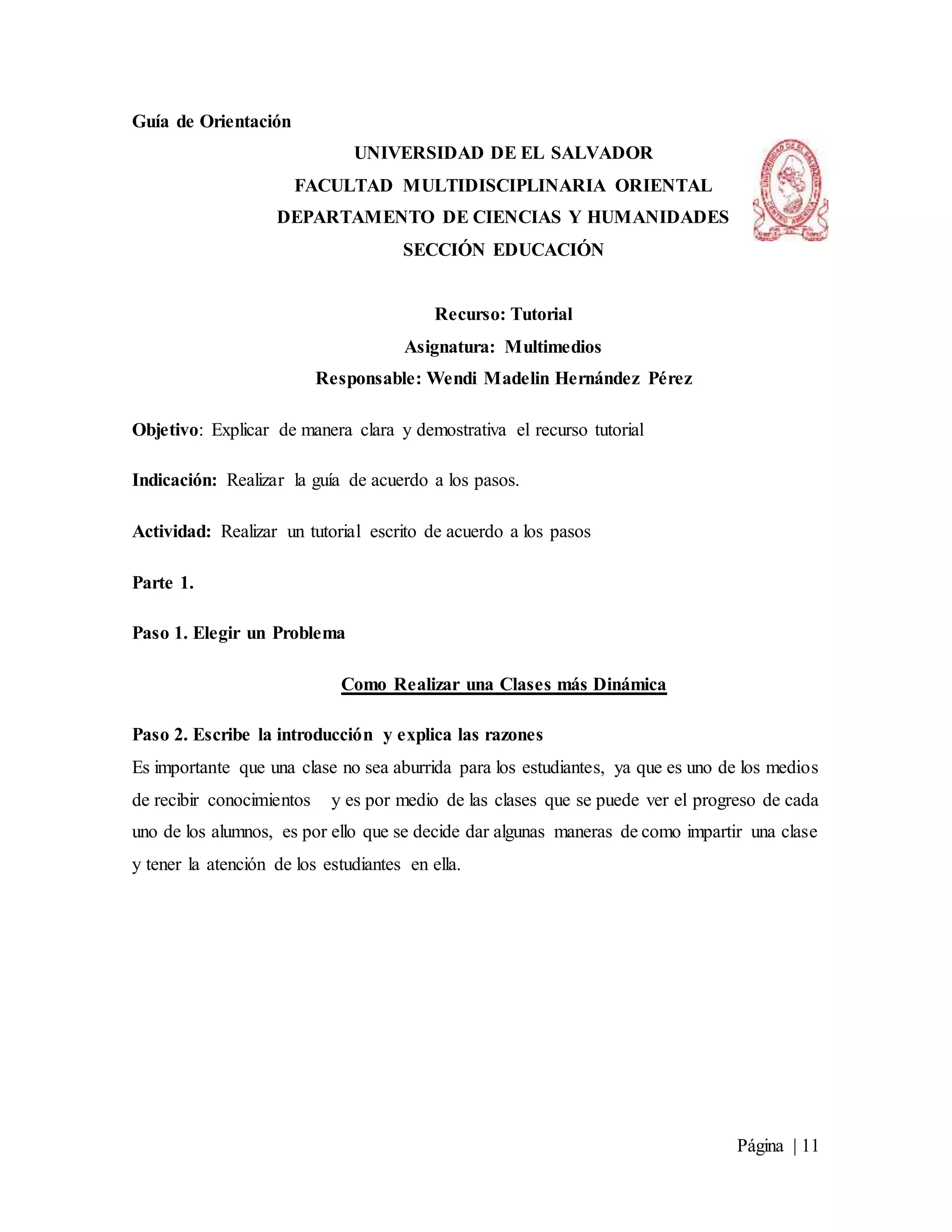 Página | 11
Guía de Orientación
UNIVERSIDAD DE EL SALVADOR
FACULTAD MULTIDISCIPLINARIA ORIENTAL
DEPARTAMENTO DE CIENCIAS Y HUMANIDADES
SECCIÓN EDUCACIÓN
Recurso: Tutorial
Asignatura: Multimedios
Responsable: Wendi Madelin Hernández Pérez
Objetivo: Explicar de manera clara y demostrativa el recurso tutorial
Indicación: Realizar la guía de acuerdo a los pasos.
Actividad: Realizar un tutorial escrito de acuerdo a los pasos
Parte 1.
Paso 1. Elegir un Problema
Como Realizar una Clases más Dinámica
Paso 2. Escribe la introducción y explica las razones
Es importante que una clase no sea aburrida para los estudiantes, ya que es uno de los medios
de recibir conocimientos y es por medio de las clases que se puede ver el progreso de cada
uno de los alumnos, es por ello que se decide dar algunas maneras de como impartir una clase
y tener la atención de los estudiantes en ella.
 