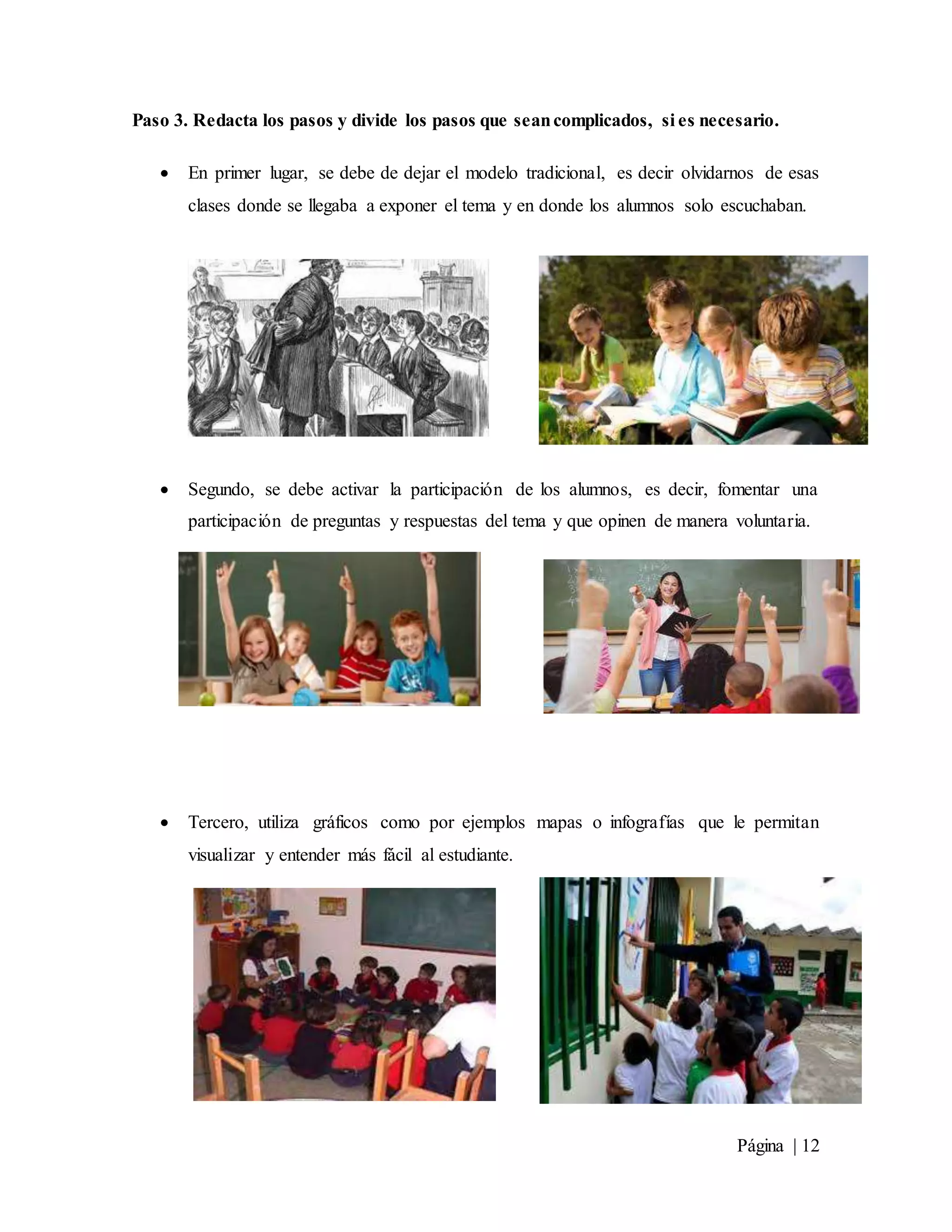 Página | 12
Paso 3. Redacta los pasos y divide los pasos que seancomplicados, si es necesario.
 En primer lugar, se debe de dejar el modelo tradicional, es decir olvidarnos de esas
clases donde se llegaba a exponer el tema y en donde los alumnos solo escuchaban.
 Segundo, se debe activar la participación de los alumnos, es decir, fomentar una
participación de preguntas y respuestas del tema y que opinen de manera voluntaria.
 Tercero, utiliza gráficos como por ejemplos mapas o infografías que le permitan
visualizar y entender más fácil al estudiante.
 