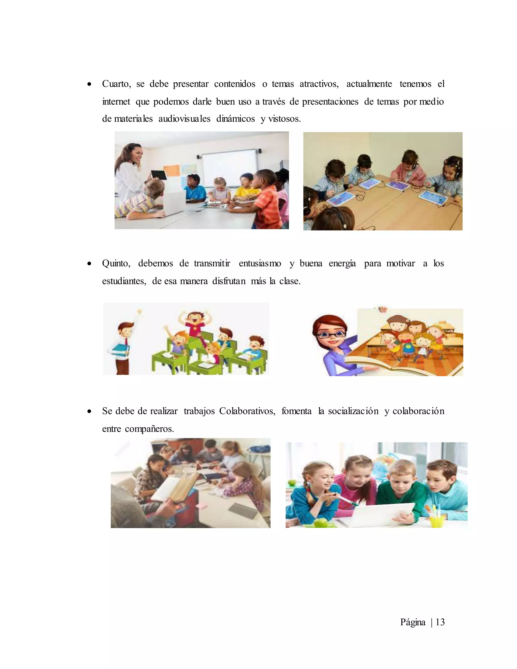 Página | 13
 Cuarto, se debe presentar contenidos o temas atractivos, actualmente tenemos el
internet que podemos darle buen uso a través de presentaciones de temas por medio
de materiales audiovisuales dinámicos y vistosos.
 Quinto, debemos de transmitir entusiasmo y buena energía para motivar a los
estudiantes, de esa manera disfrutan más la clase.
 Se debe de realizar trabajos Colaborativos, fomenta la socialización y colaboración
entre compañeros.
 