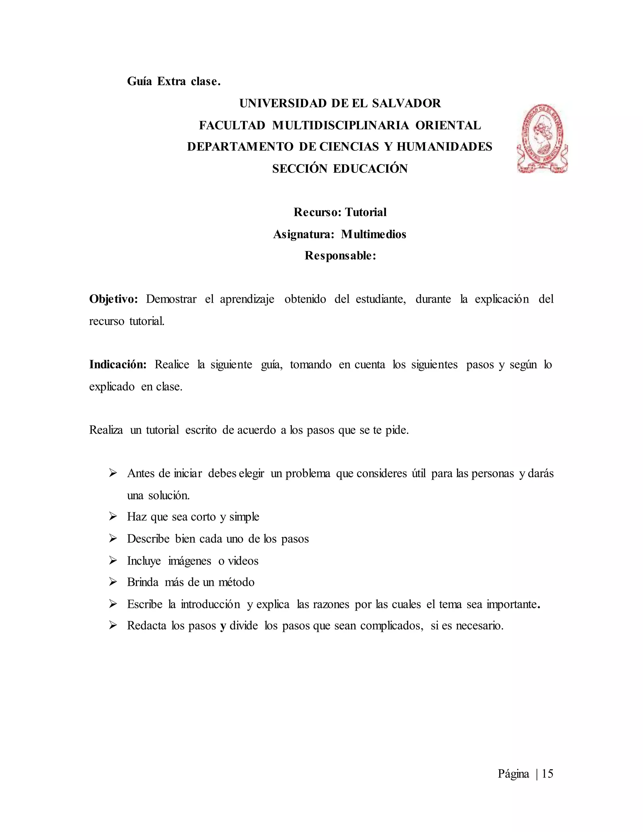 Página | 15
Guía Extra clase.
UNIVERSIDAD DE EL SALVADOR
FACULTAD MULTIDISCIPLINARIA ORIENTAL
DEPARTAMENTO DE CIENCIAS Y HUMANIDADES
SECCIÓN EDUCACIÓN
Recurso: Tutorial
Asignatura: Multimedios
Responsable:
Objetivo: Demostrar el aprendizaje obtenido del estudiante, durante la explicación del
recurso tutorial.
Indicación: Realice la siguiente guía, tomando en cuenta los siguientes pasos y según lo
explicado en clase.
Realiza un tutorial escrito de acuerdo a los pasos que se te pide.
 Antes de iniciar debes elegir un problema que consideres útil para las personas y darás
una solución.
 Haz que sea corto y simple
 Describe bien cada uno de los pasos
 Incluye imágenes o videos
 Brinda más de un método
 Escribe la introducción y explica las razones por las cuales el tema sea importante.
 Redacta los pasos y divide los pasos que sean complicados, si es necesario.
 