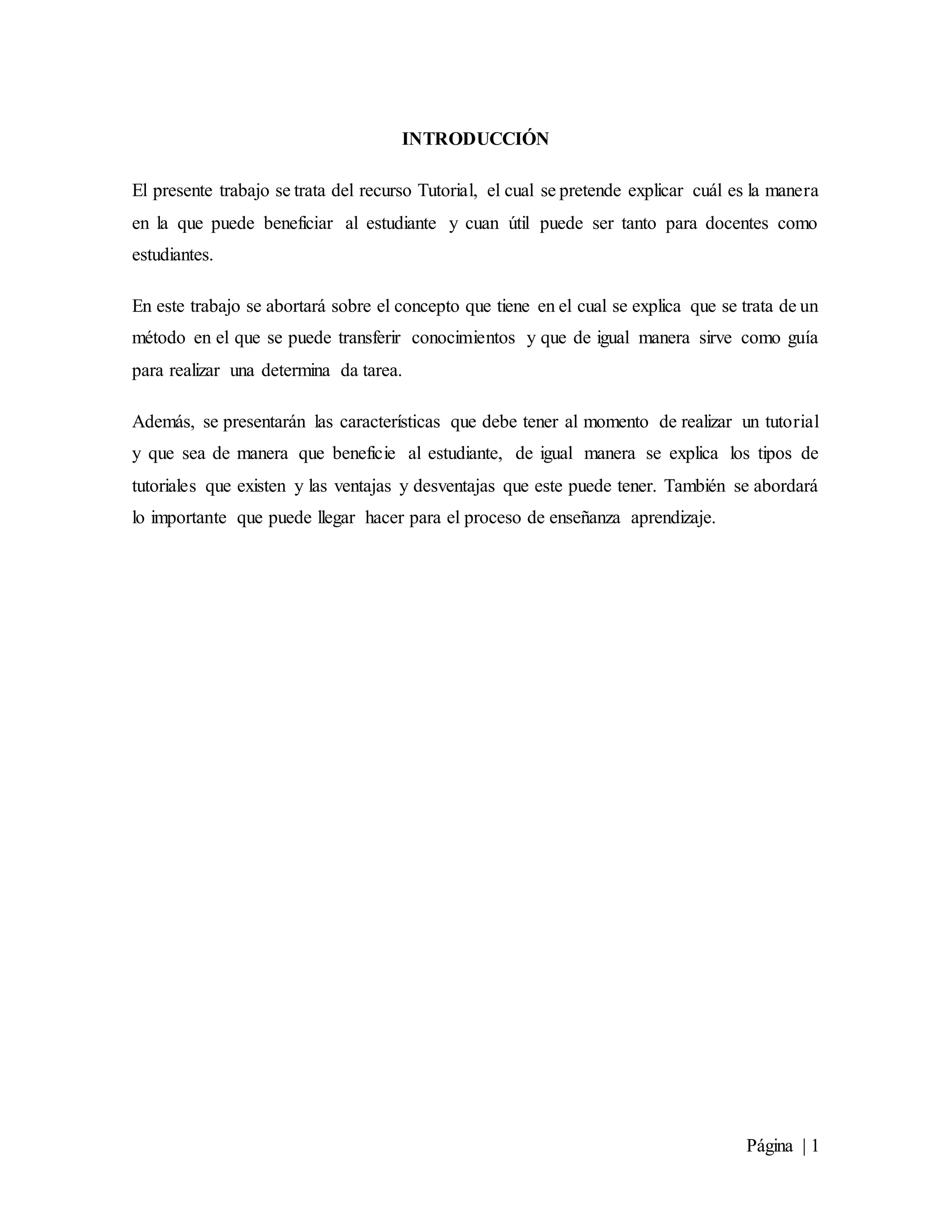 Página | 1
INTRODUCCIÓN
El presente trabajo se trata del recurso Tutorial, el cual se pretende explicar cuál es la manera
en la que puede beneficiar al estudiante y cuan útil puede ser tanto para docentes como
estudiantes.
En este trabajo se abortará sobre el concepto que tiene en el cual se explica que se trata de un
método en el que se puede transferir conocimientos y que de igual manera sirve como guía
para realizar una determina da tarea.
Además, se presentarán las características que debe tener al momento de realizar un tutorial
y que sea de manera que beneficie al estudiante, de igual manera se explica los tipos de
tutoriales que existen y las ventajas y desventajas que este puede tener. También se abordará
lo importante que puede llegar hacer para el proceso de enseñanza aprendizaje.
 