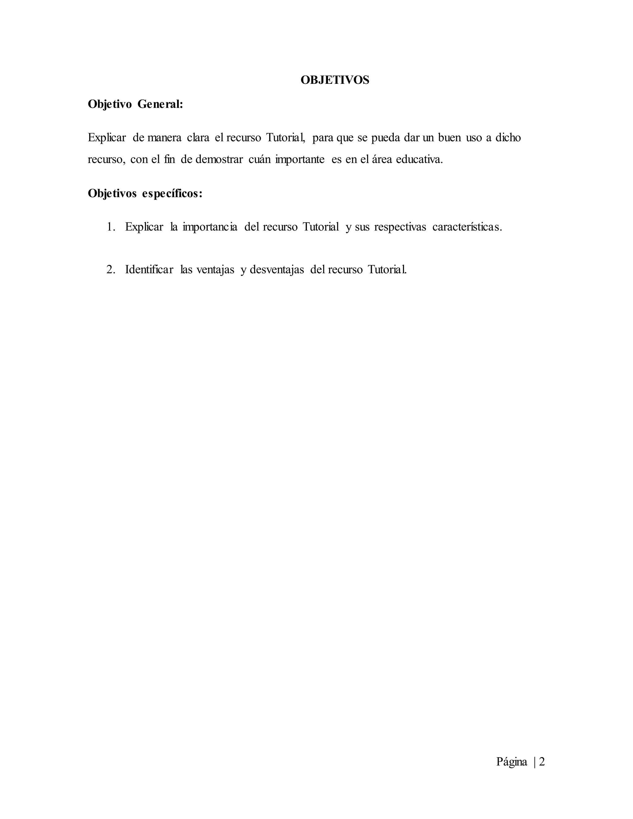 Página | 2
OBJETIVOS
Objetivo General:
Explicar de manera clara el recurso Tutorial, para que se pueda dar un buen uso a dicho
recurso, con el fin de demostrar cuán importante es en el área educativa.
Objetivos específicos:
1. Explicar la importancia del recurso Tutorial y sus respectivas características.
2. Identificar las ventajas y desventajas del recurso Tutorial.
 