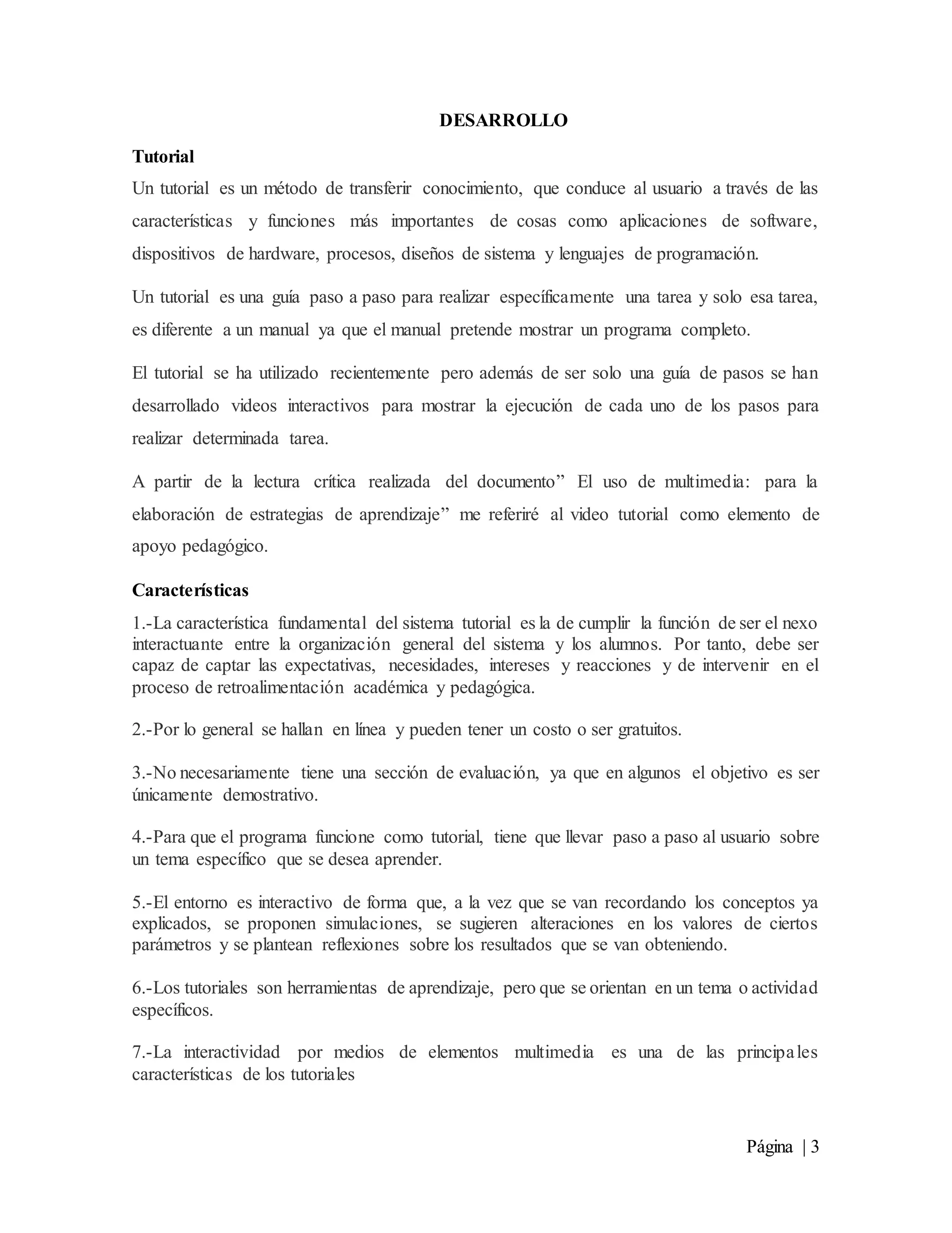 Página | 3
DESARROLLO
Tutorial
Un tutorial es un método de transferir conocimiento, que conduce al usuario a través de las
características y funciones más importantes de cosas como aplicaciones de software,
dispositivos de hardware, procesos, diseños de sistema y lenguajes de programación.
Un tutorial es una guía paso a paso para realizar específicamente una tarea y solo esa tarea,
es diferente a un manual ya que el manual pretende mostrar un programa completo.
El tutorial se ha utilizado recientemente pero además de ser solo una guía de pasos se han
desarrollado videos interactivos para mostrar la ejecución de cada uno de los pasos para
realizar determinada tarea.
A partir de la lectura crítica realizada del documento” El uso de multimedia: para la
elaboración de estrategias de aprendizaje” me referiré al video tutorial como elemento de
apoyo pedagógico.
Características
1.-La característica fundamental del sistema tutorial es la de cumplir la función de ser el nexo
interactuante entre la organización general del sistema y los alumnos. Por tanto, debe ser
capaz de captar las expectativas, necesidades, intereses y reacciones y de intervenir en el
proceso de retroalimentación académica y pedagógica.
2.-Por lo general se hallan en línea y pueden tener un costo o ser gratuitos.
3.-No necesariamente tiene una sección de evaluación, ya que en algunos el objetivo es ser
únicamente demostrativo.
4.-Para que el programa funcione como tutorial, tiene que llevar paso a paso al usuario sobre
un tema específico que se desea aprender.
5.-El entorno es interactivo de forma que, a la vez que se van recordando los conceptos ya
explicados, se proponen simulaciones, se sugieren alteraciones en los valores de ciertos
parámetros y se plantean reflexiones sobre los resultados que se van obteniendo.
6.-Los tutoriales son herramientas de aprendizaje, pero que se orientan en un tema o actividad
específicos.
7.-La interactividad por medios de elementos multimedia es una de las principales
características de los tutoriales
 