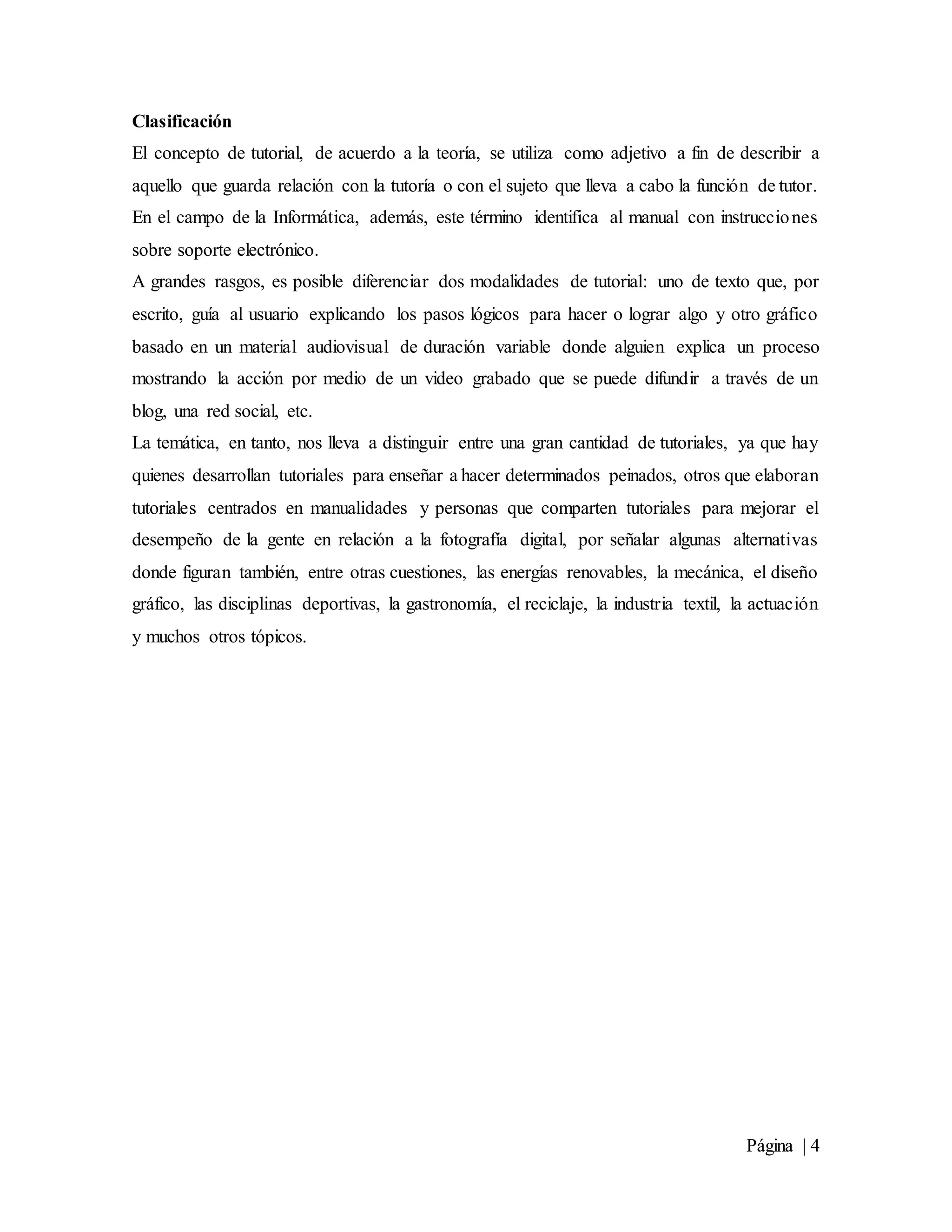 Página | 4
Clasificación
El concepto de tutorial, de acuerdo a la teoría, se utiliza como adjetivo a fin de describir a
aquello que guarda relación con la tutoría o con el sujeto que lleva a cabo la función de tutor.
En el campo de la Informática, además, este término identifica al manual con instrucciones
sobre soporte electrónico.
A grandes rasgos, es posible diferenciar dos modalidades de tutorial: uno de texto que, por
escrito, guía al usuario explicando los pasos lógicos para hacer o lograr algo y otro gráfico
basado en un material audiovisual de duración variable donde alguien explica un proceso
mostrando la acción por medio de un video grabado que se puede difundir a través de un
blog, una red social, etc.
La temática, en tanto, nos lleva a distinguir entre una gran cantidad de tutoriales, ya que hay
quienes desarrollan tutoriales para enseñar a hacer determinados peinados, otros que elaboran
tutoriales centrados en manualidades y personas que comparten tutoriales para mejorar el
desempeño de la gente en relación a la fotografía digital, por señalar algunas alternativas
donde figuran también, entre otras cuestiones, las energías renovables, la mecánica, el diseño
gráfico, las disciplinas deportivas, la gastronomía, el reciclaje, la industria textil, la actuación
y muchos otros tópicos.
 
