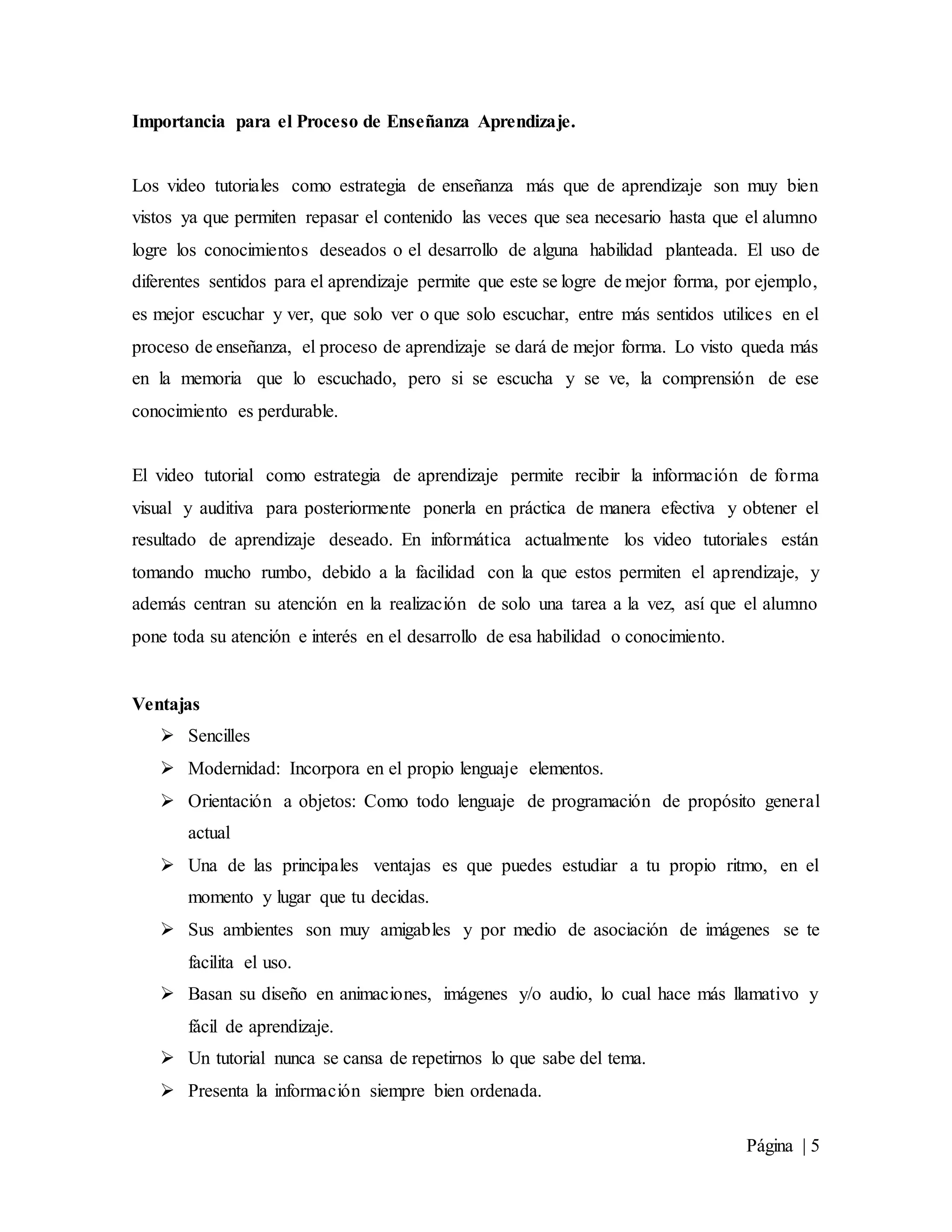 Página | 5
Importancia para el Proceso de Enseñanza Aprendizaje.
Los video tutoriales como estrategia de enseñanza más que de aprendizaje son muy bien
vistos ya que permiten repasar el contenido las veces que sea necesario hasta que el alumno
logre los conocimientos deseados o el desarrollo de alguna habilidad planteada. El uso de
diferentes sentidos para el aprendizaje permite que este se logre de mejor forma, por ejemplo,
es mejor escuchar y ver, que solo ver o que solo escuchar, entre más sentidos utilices en el
proceso de enseñanza, el proceso de aprendizaje se dará de mejor forma. Lo visto queda más
en la memoria que lo escuchado, pero si se escucha y se ve, la comprensión de ese
conocimiento es perdurable.
El video tutorial como estrategia de aprendizaje permite recibir la información de forma
visual y auditiva para posteriormente ponerla en práctica de manera efectiva y obtener el
resultado de aprendizaje deseado. En informática actualmente los video tutoriales están
tomando mucho rumbo, debido a la facilidad con la que estos permiten el aprendizaje, y
además centran su atención en la realización de solo una tarea a la vez, así que el alumno
pone toda su atención e interés en el desarrollo de esa habilidad o conocimiento.
Ventajas
 Sencilles
 Modernidad: Incorpora en el propio lenguaje elementos.
 Orientación a objetos: Como todo lenguaje de programación de propósito general
actual
 Una de las principales ventajas es que puedes estudiar a tu propio ritmo, en el
momento y lugar que tu decidas.
 Sus ambientes son muy amigables y por medio de asociación de imágenes se te
facilita el uso.
 Basan su diseño en animaciones, imágenes y/o audio, lo cual hace más llamativo y
fácil de aprendizaje.
 Un tutorial nunca se cansa de repetirnos lo que sabe del tema.
 Presenta la información siempre bien ordenada.
 