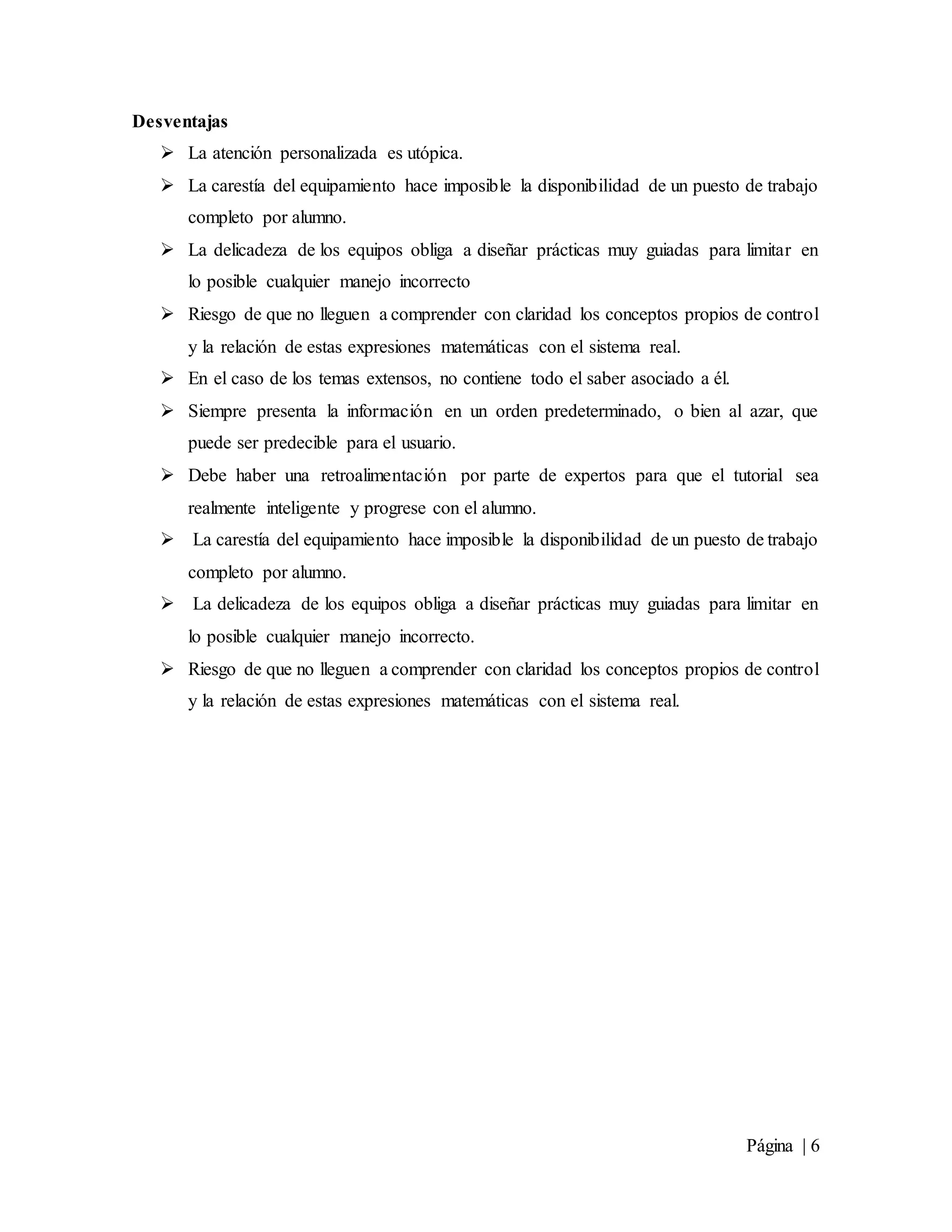 Página | 6
Desventajas
 La atención personalizada es utópica.
 La carestía del equipamiento hace imposible la disponibilidad de un puesto de trabajo
completo por alumno.
 La delicadeza de los equipos obliga a diseñar prácticas muy guiadas para limitar en
lo posible cualquier manejo incorrecto
 Riesgo de que no lleguen a comprender con claridad los conceptos propios de control
y la relación de estas expresiones matemáticas con el sistema real.
 En el caso de los temas extensos, no contiene todo el saber asociado a él.
 Siempre presenta la información en un orden predeterminado, o bien al azar, que
puede ser predecible para el usuario.
 Debe haber una retroalimentación por parte de expertos para que el tutorial sea
realmente inteligente y progrese con el alumno.
 La carestía del equipamiento hace imposible la disponibilidad de un puesto de trabajo
completo por alumno.
 La delicadeza de los equipos obliga a diseñar prácticas muy guiadas para limitar en
lo posible cualquier manejo incorrecto.
 Riesgo de que no lleguen a comprender con claridad los conceptos propios de control
y la relación de estas expresiones matemáticas con el sistema real.
 