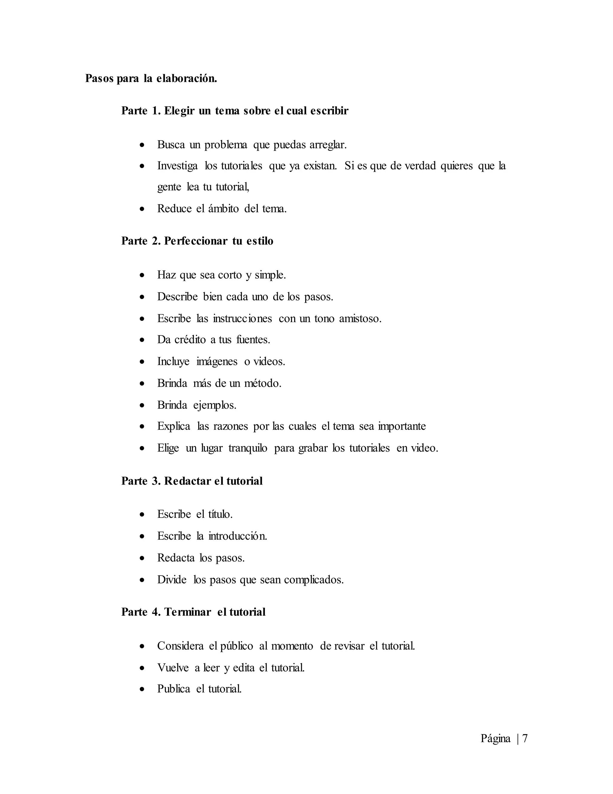 Página | 7
Pasos para la elaboración.
Parte 1. Elegir un tema sobre el cual escribir
 Busca un problema que puedas arreglar.
 Investiga los tutoriales que ya existan. Si es que de verdad quieres que la
gente lea tu tutorial,
 Reduce el ámbito del tema.
Parte 2. Perfeccionar tu estilo
 Haz que sea corto y simple.
 Describe bien cada uno de los pasos.
 Escribe las instrucciones con un tono amistoso.
 Da crédito a tus fuentes.
 Incluye imágenes o videos.
 Brinda más de un método.
 Brinda ejemplos.
 Explica las razones por las cuales el tema sea importante
 Elige un lugar tranquilo para grabar los tutoriales en video.
Parte 3. Redactar el tutorial
 Escribe el título.
 Escribe la introducción.
 Redacta los pasos.
 Divide los pasos que sean complicados.
Parte 4. Terminar el tutorial
 Considera el público al momento de revisar el tutorial.
 Vuelve a leer y edita el tutorial.
 Publica el tutorial.
 