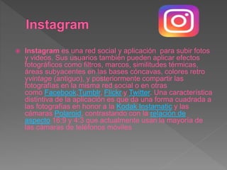  Instagram es una red social y aplicación para subir fotos
y videos. Sus usuarios también pueden aplicar efectos
fotográficos como filtros, marcos, similitudes térmicas,
áreas subyacentes en las bases cóncavas, colores retro
yvintage (antiguo), y posteriormente compartir las
fotografías en la misma red social o en otras
como Facebook,Tumblr, Flickr y Twitter. Una característica
distintiva de la aplicación es que da una forma cuadrada a
las fotografías en honor a la Kodak Instamatic y las
cámaras Polaroid, contrastando con la relación de
aspecto 16:9 y 4:3 que actualmente usan la mayoría de
las cámaras de teléfonos móviles
 