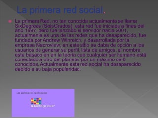  La primera Red, no tan conocida actualmente se llama
SixDegrees (SeisGrados), esta red fue iniciada a fines del
año 1997, pero fue lanzado el servidor hacia 2001,
actualmente es una de las redes que ha desaparecido, fue
fundada por Andrew Winreich. y desarrollada por la
empresa Macroview, en este sitio se daba de opción a los
usuarios de generar su perfil, lista de amigos, el nombre
esta basado en en la teoria que cualquier ser humano está
conectado a otro del planeta, por un máximo de 6
conocidos. Actualmente esta red social ha desaparecido
debido a su baja popularidad.
 