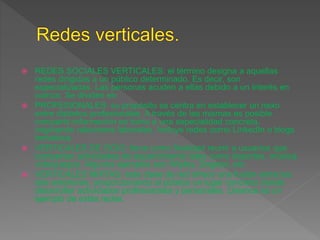  REDES SOCIALES VERTICALES: el término designa a aquellas
redes dirigidas a un público determinado. Es decir, son
especializadas. Las personas acuden a ellas debido a un interés en
común. Se dividen en:
 PROFESIONALES: su propósito se centra en establecer un nexo
entre distintos profesionales. A través de las mismas es posible
compartir información en torno a una especialidad concreta,
originando relaciones laborales. Incluye redes como LinkedIn o blogs
temáticos.
 VERTICALES DE OCIO: tiene como finalidad reunir a usuarios que
compartan actividades de esparcimiento tales como deportes, música,
videojuegos. Algunos ejemplos son Wipley, Dogster, etc.
 VERTICALES MIXTAS: esta clase de red ofrece una fusión entre las
dos anteriores, proporcionando al público un lugar concreto donde
desarrollar actividades profesionales y personales. Unience es un
ejemplo de estas redes.
 